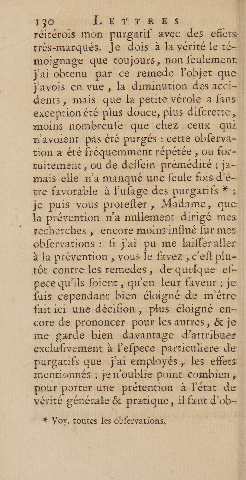 réirérois mon purgatif avec des eflere très-marqués. Je dois à la vérité le ré- moignage que toujours, non feulemenr j'ai obtenu par ce remede l'objet que javois en vue , la diminution des acci- dents, mais que la petite vérole a fans exception été plus douce, plus difcrette, moins nombreufe que chez ceux qui m'avoient pas été purgés : cette obferva- tion a été fréquemment répétée , ou for- tuitement, ou de deflein prémédité ; ja- mais elle n’a manqué une feule fois d’é- tre favorable à l'ufage des purgarifs * ; je puis vous protefter, Madame, que la prévention n’a nullement dirigé mes recherches , encore moinsinflué fur mes obfervations : fi j'ai pu me laifferaller à la prévention , vous le favez , c’eft plu- tôt contre les remedes, de quelque ef- pece qu'ils foient , qu'en leur faveur ; je fais cependant bien éloigné de m'être faitici une décifion, plus éloigné en- core de prononcer pour les autres, &amp; je ime garde bien davantage d’artribuer exclufivement à lefpece particuliere de purgatifs que j'ai employés, les effets mentionnés ; jen’oublie point combien, pour porter une prétention à l'état de vérité générale &amp; pratique, il faut d’ob- *# Voy. toutes les obfervations,