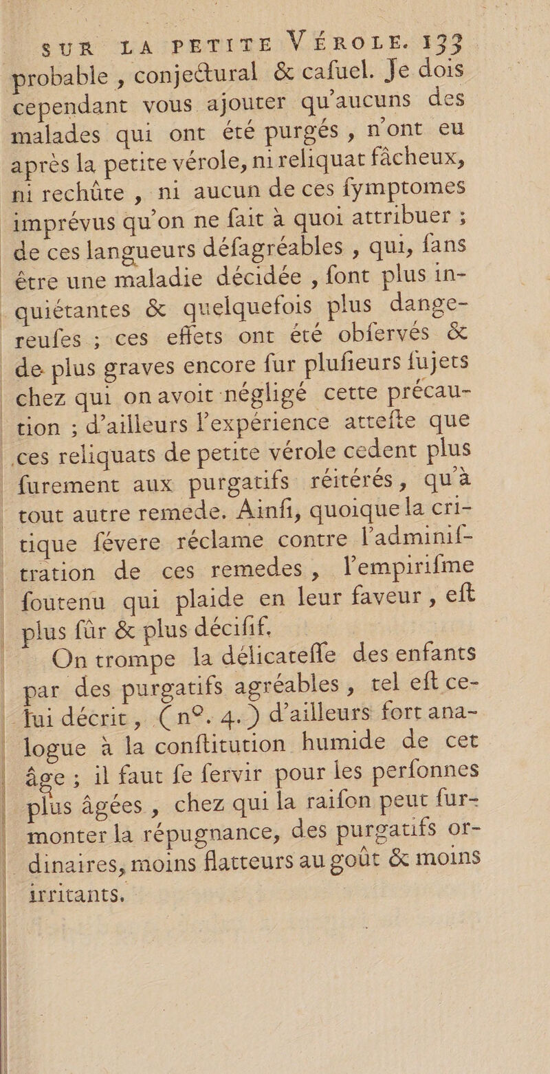 cependant vous ajouter qu'aucuns des malades qui ont été purgés, n'ont eu après la petite vérole, nreliquat fâcheux, ni rechûte , ni aucun de ces fymptomes imprévus qu'on ne fait à quoi attribuer ; de ces langueurs défagréables , qui, fans être une maladie décidée , font plus in- quiétantes &amp; quelquefois plus dange- reufes ; ces effets ont été obfervés &amp; de plus graves encore fur plufieurs fujets chez qui onavoit négligé cette précau- tion ; d’ailleurs l'expérience attéfte que tration de ces remedes, lempirifme foutenu qui plaide en leur faveur , eft plus für &amp; plus décifif. On trompe la délicarefle des enfants par des purgatifs agréables , tel eft ce- logue à la conftitution humide de cet âge ; il faut fe fervir pour les perfonnes plus âgées, chez qui la raifon peut fur- monter la répugnance, des purgatifs or- irritants,