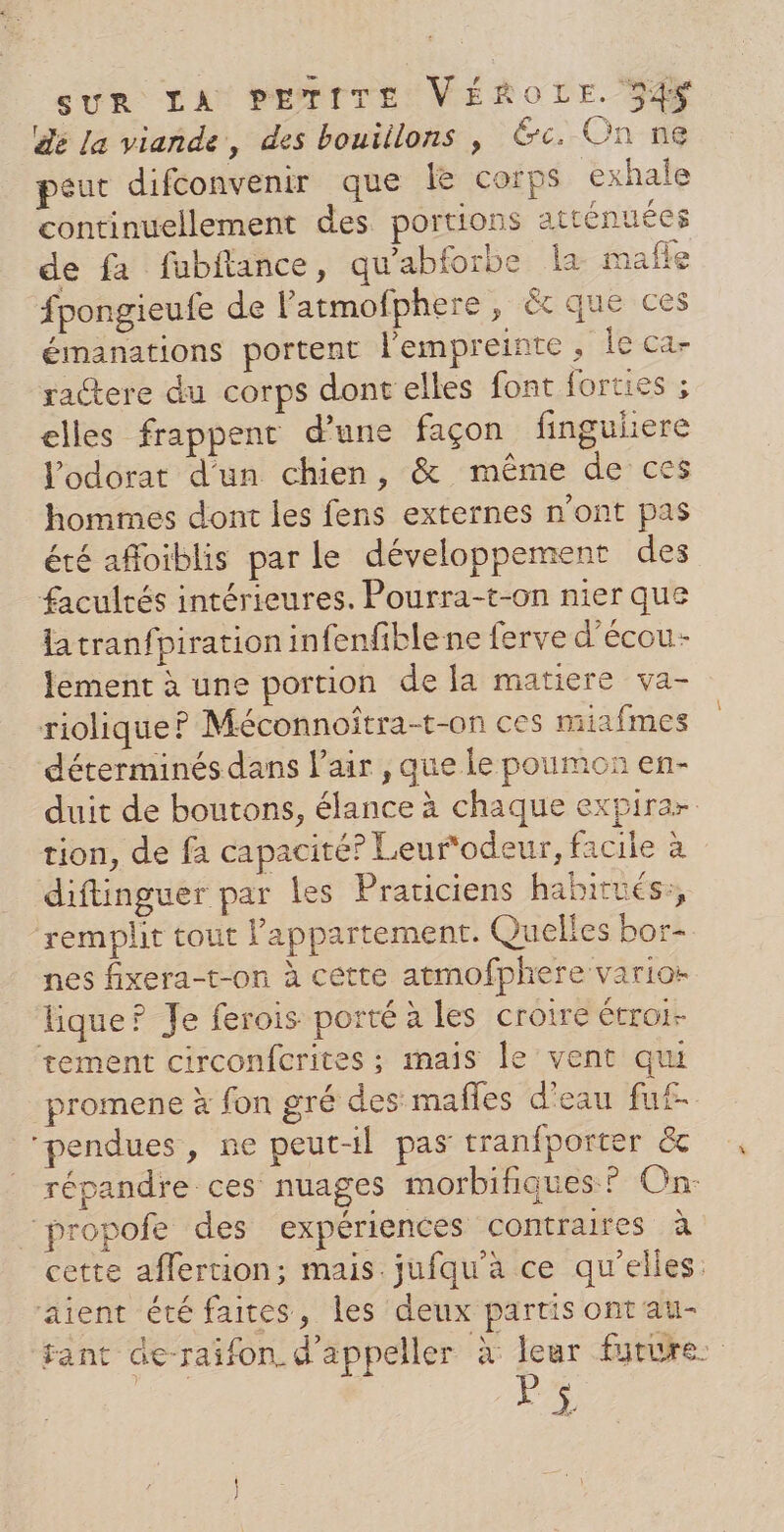 dé la viande, des bouiilons | &amp;c. On ne peut difconvenir que le corps exhale continuellement des portions atténuées de fa fubftance, qu'abforbe la maffe fpongieufe de latmofphere, ét que ces émanations portent l'empreinte , Île ca- ractere du corps dont elles font forties ; elles frappent d'une façon finguliere lodorat d'un chien, &amp; même de ces hommes dont les fens externes n’ont pas été afloiblis par le développement des facultés intérieures. Pourra-t-on nier que la tranfpiration infenfiblene ferve d’écou- lement à une portion de la matiere va- riolique? Méconnoîtra-t-on ces miafmes déterminés dans l'air, que le poumon en- duit de boutons, élance à chaque expirar tion, de fa capacité? Leur‘odeur, facile à diftinguer par les Praticiens habirués:, remplit tout l'appartement. Quelles bor- nes fixera-t-on à cette atmofphere varios tique? Je ferois porté à les croire étroi- tement circonfcrites ; mais le vent qui promene à fon gré des mafles d'eau fuf- ‘pendues, ne peut-il pas tranfporter &amp; répandre ces nuages morbifiques ? On: “propofe des expériences contraires à cette affertion; mais. jufqu'a ce qu’elles: aient été faites, les deux partis ont au- fant de-raifon d’appeller à leur future: I |