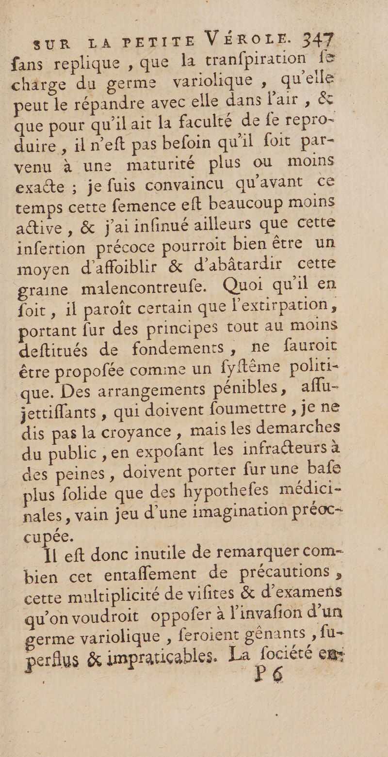 fans replique , que la tranfpiration {8 chärge du germe variolique , qu'elle peut le répandre avec elle dans l'air , &amp; que pour qu'il ait la faculté de fe repro- duire , il n’eft pas befoin qu'il foit par- venu à une maturité plus ou moins exacte ; je fuis convaincu qu'avant ce temps cette femence eft beaucoup moins active, &amp; j'aiinfinué ailleurs que cette infertion précoce pourroit bien être un moyen d'afloiblir &amp; d’abâtardir cette graine malencontreufe. Quoi qu'il en foit , il paroiît certain que l’extirpation, portant fur des principes tout au moins deftitués de fondements, ne fauroit être propofée comme un fyftême politi- que. Des arrangements pénibles, aflu- jettiflants , qui doivent foumettre, jene dis pas la croyance, mais les demarches du public , en expofant les infracteurs à des peines , doivent porter fur une bafe plus folide que des hypothefes médici- nales , vain jeu d’une imagination préoc- cupée. ÏL eft donc inutile de remarquer com- bien cet entaflement de précautions , cette multiplicité de vifites &amp; d'examens qu’on voudroit oppofer à l'invafion d’un germe variolique , feroient gênants , fu- perfus &amp; impratiçables. La Ru eB+