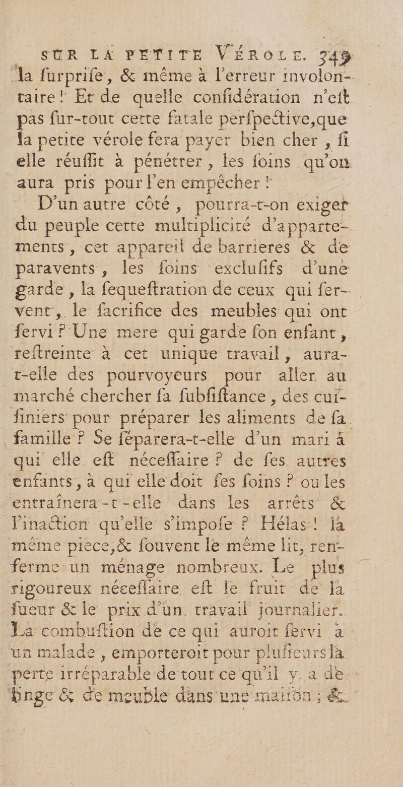 ‘la farprife, &amp; même à l'erreur involon- taire! Erde quelle confidération n’eit pas fur-rout certe fatale perfpective,que la petite vérole fera payer bien cher , fi elle réuflit à pénétrer, les foins qu’ 1e aura pris pour l'en empècher ? D'un autre côté, pourra-t-on exiger du peuple cette multiplicité d’apparte- ments, cet appareil de barrieres &amp; de paravents , Fe foins exclufifs d’une garde , la fequeftration de ceux qui fer- vent, le facrifice des meubles qui ont ferviP Une mere qui garde fon enfant, reitreinte à cet unique travail, aura- t-elle des pourvoyeurs pour aller au marché chercher fa fubfiftance , des cur- finiers pos préparer les 4 Se famille ? Se féparera-t-elle d’un mari à qui elle ef néceflaire ? de fes autres hobe à qui elle doit fes foins ? où les HR t-elle dans les arrêts &amp; L'inaétion qu'elle s'impofe ? Hélas:! fà même piece,&amp; fouvent le même lit, ren- ferme un ménage nombreux. Le plus rigoureux néceflaire eft fe fit de à fueur &amp; le prix d'un travail journalier. La combuftion de ce qui hi fervi à un malade , emporteroit pour plufeurs la be irréparable de tour ce qu'il y. a de. Enge &amp; de meuble dans une maiôn; &amp;