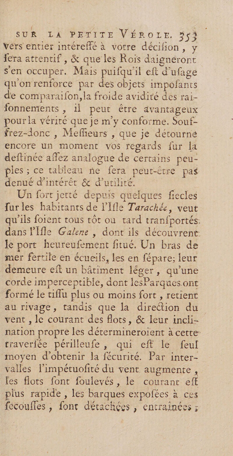 vérs entier intérefié à votre décifion, y fera attentif , &amp; que les Rois daigneront s’en occuper. Mais puifqu'il eft d’ufage qu'onrenforce par des objets impofants de comparaifon, la froide avidité des rai- fonnements , 1] peut être avantageux pour la vérité que je m'y conforme. Souf- frez-donc , Meffieurs , que je détourne encore un moment vos regards fur la deftinée affez analogue de certains peu- pies ; ce tableau ne fera peut-être pas denué d'intérêt &amp; d'utilité. | Un fort jetté depuis quelques fiecles furles habitants de l’Ifle Tarachée, veut qu'ils forent tous rôt ou tard tranfportés: dans l’Ifle Galene , dont ils découvrent: le port heureufement fitué, Un bras de mer fertile en écueils, les en fépare; leur demeure eft un bâtiment léger, qu’une corde imperceptible, dont lesParques.ont formé le tiflu plus ou moins fort , retient au rivage, tandis que la direction du vent , le courant des flots, &amp; leur incli- nation propre les détermineroient à cette: traverfée périlieufe , qui eft le feul moyen d'obtenir la fécurité. Par inter- valles limpéruofité du vent augmente, les flots font foulevés , le courant eff plus rapide , les barques expofées à ces fecoufles , font détachées , encraînéss ;