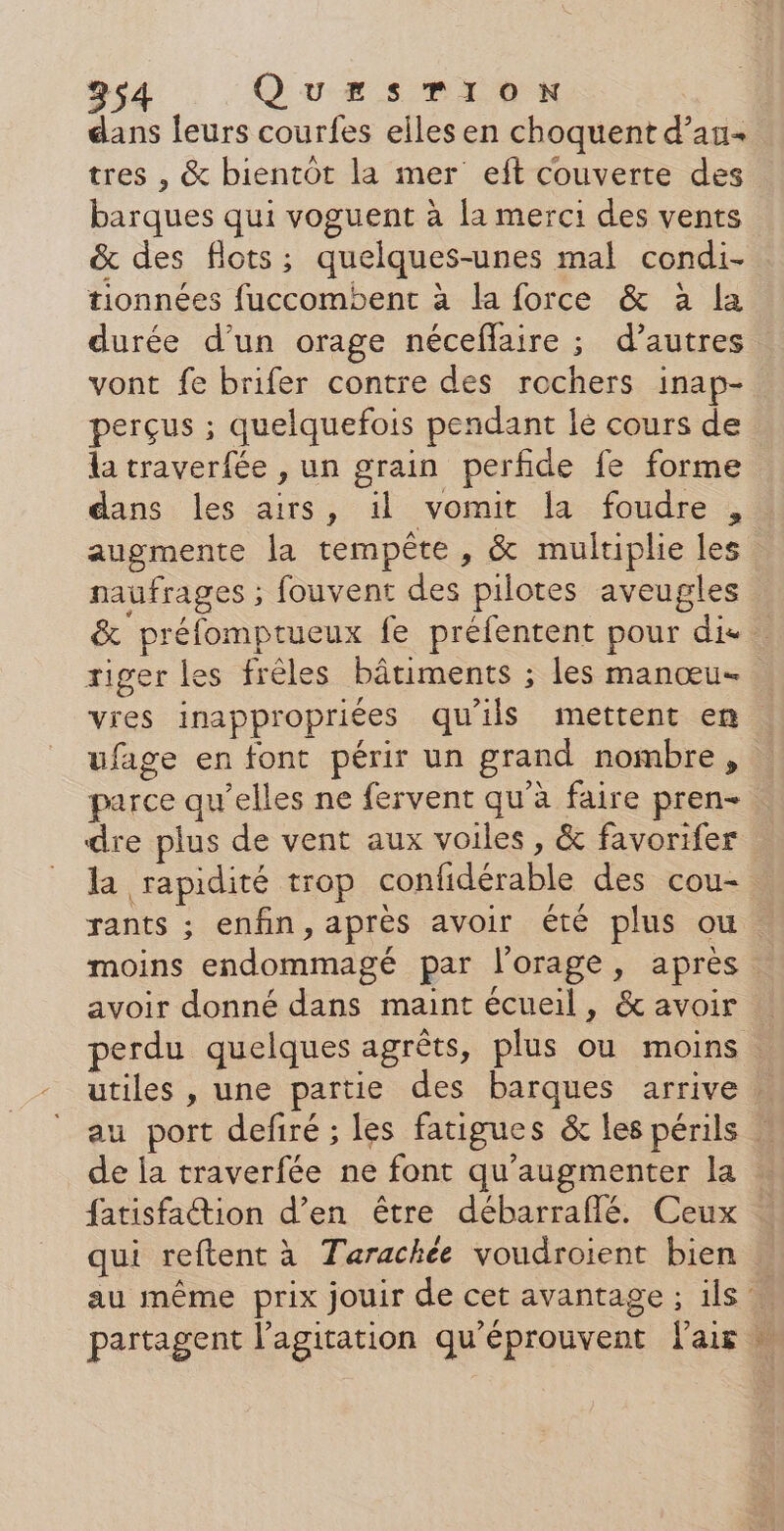 dans leurs courfes elles en choquent d’an+ tres , &amp; bientôt la mer eft couverte des barques qui voguent à la merci des vents &amp; des flots; quelques-unes mal condi- tionnées fuccombent à la force &amp; à la durée d’un orage néceflaire ; d’autres vont fe brifer contre des rochers inap- perçus ; quelquefois pendant le cours de la traverfée , un grain perfide fe forme dans les airs, il vomit la foudre , augmente la tempête , &amp; multiplie les naufrages ; fouvent des pilotes aveugles &amp; préfomptueux fe préfentent pour die tiger les frêles bâtiments ; les manœu- vies inappropriées qu'ils mettent en ufage en font périr un grand nombre, parce qu’elles ne fervent qu’à faire pren- dre plus de vent aux voiles , &amp; favorifer la rapidité trop confidérable des cou- rants ; enfin, après avoir été plus ou moins endommagé par l'orage, après avoir donné dans maint écueil, &amp; avoir perdu quelques agrêts, plus ou moins | utiles , une partie des barques arrive. au port defiré ; les fatigues &amp; les périls | de ia traverfée ne font qu'augmenter la … fatisfation d’en être débarraflé. Ceux … qui reftent à Tarachée voudroient bien : au même prix jouir de cet avantage ; ils partagent l’agitation qu'éprouvent lair |