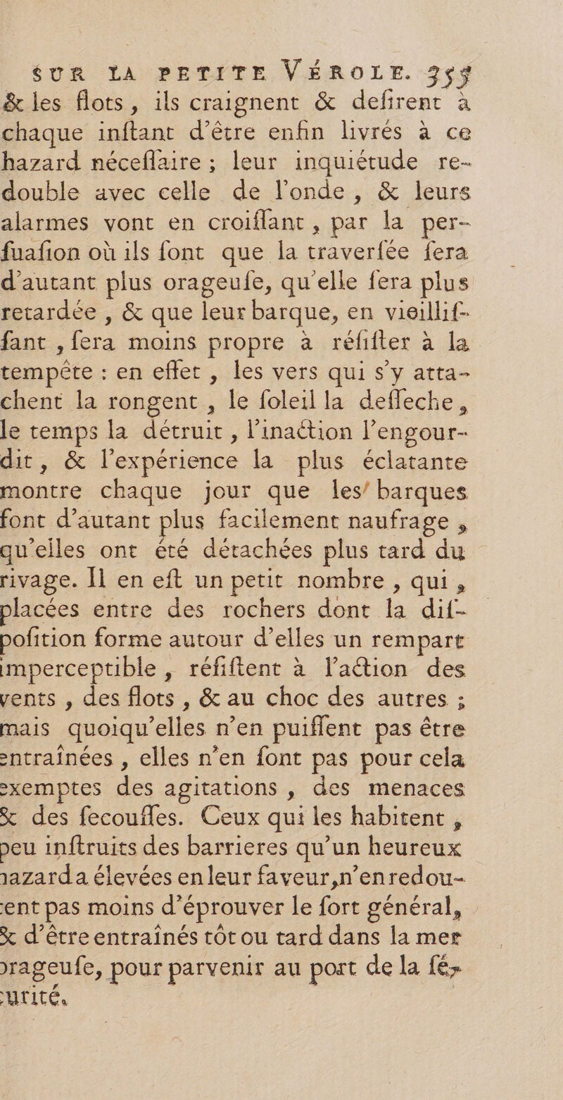 &amp; les flots, ils craignent &amp; defirent à chaque inftant d’être enfin livrés à ce hazard néceflaire ; leur inquiétude re- double avec celle de l'onde, &amp; leurs alarmes vont en croiflant , par la per- fuafion où ils font que la traverfée fera d'autant plus orageufe, qu'elle fera plus retardée , &amp; que leur barque, en vieillif- fant , fera moins propre à réfifter à la tempête : en eflet , les vers qui s’y atta- chent la rongent , le foleil la defleche, le temps la détruit, l’'inaétion l’engour- dit, &amp; l'expérience la plus éclatante montre chaque jour que les’ barques font d'autant plus facilement naufrage , qu'elles ont été détachées plus tard du rivage. [1 en eft un petit nombre , qui, placées entre des rochers dont la dif- pofition forme autour d’elles un rempart mperceptible , réfiftent à l’aétion des vents , des flots , &amp; au choc des autres ; mais quoiqu'elles n’en puiflent pas être ntraînées , elles n’en font pas pour cela -xemptes des agitations , des menaces % des fecoufles. Ceux qui les habitent , peu inftruits des barrieres qu’un heureux 1azard a élevées en leur faveur,n’enredou- ent pas moins d'éprouver le fort général, x d’être entraînés rôt ou tard dans la mer rageufe, pour parvenir au port de la fé ATITE