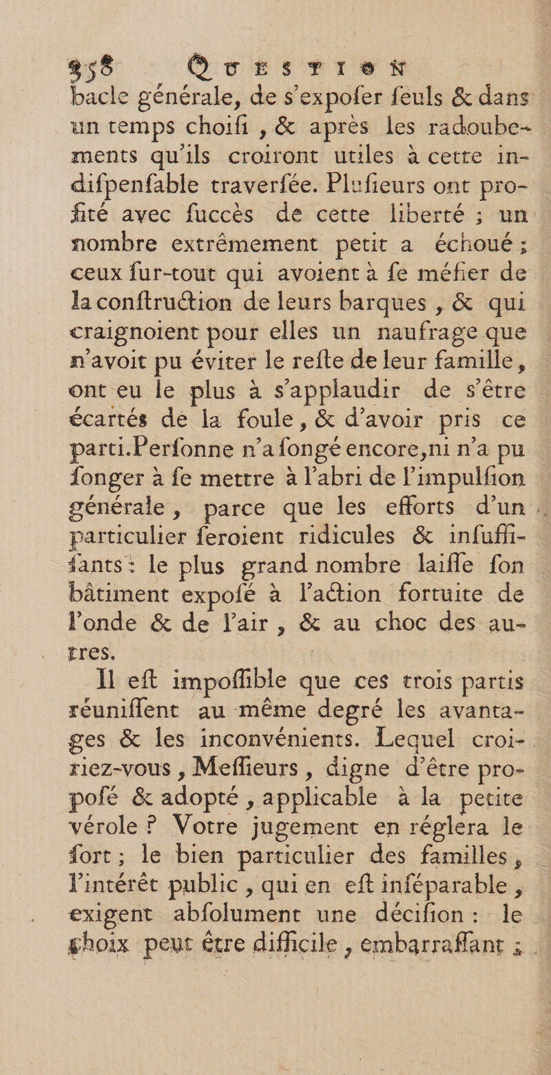 bacle générale, de s’expofer feuls &amp; dans un temps choifi , &amp; après les radoube-+ ments qu'ils croiront utiles à cette in- difpenfable traverfée. Plufieurs ont pro- fité avec fuccès de cette liberté ; un. nombre extrêmement petit a échoué ; ceux fur-tout qui avoient à fe méfier de la conftruction de leurs barques , &amp; qui craignoient pour elles un naufrage que n'avoit pu éviter le refte de leur famille, ont eu le plus à s’applaudir de s’être écartés de la foule, &amp; d’avoir pris ce parti. Perfonne n’a fongé encore,ni n’a pu {onger à fe mettre à l'abri de limpulfion générale, parce que les efforts d’un. particulier feroient ridicules &amp; infuffi- fants: le plus grand nombre laifle fon bâtiment expofé à lation fortuite de l'onde &amp; de l'air, &amp; au choc des au- tres. Il eft impofñible que ces trois partis réuniflent au même depré les avanta- ges &amp; les inconvénients. Lequel croi-. riez-vous , Meflieurs , digne d’être pro- pofé &amp; adopté , applicable à la petite vérole ? Votre jugement en réglera le fort; le bien particulier des familles, l'intérêt public , quien eft inféparable, exigent abfolument une décifion: le ghoix peut être difficile , embarraffant ;