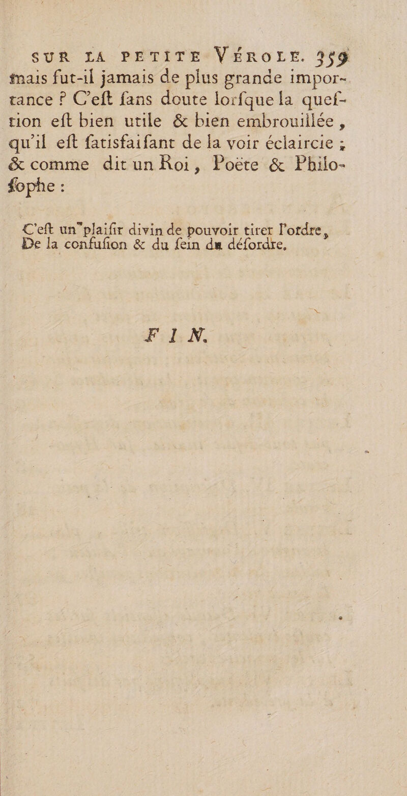 mais fut-il jamais de plus grande impor- tance ? C’eft fans doute lorfque la quef- tion eft bien utile &amp; bien embrouillée, qu'il eft fatisfaifant de {a voir éclaircie ; &amp; comme ditun Roi, Poëte &amp; Philo- #fophe : C'eft un”plaifir divin de pouvoir tirer l'ordre, De la confufon &amp; du fein du défordre, FIN.