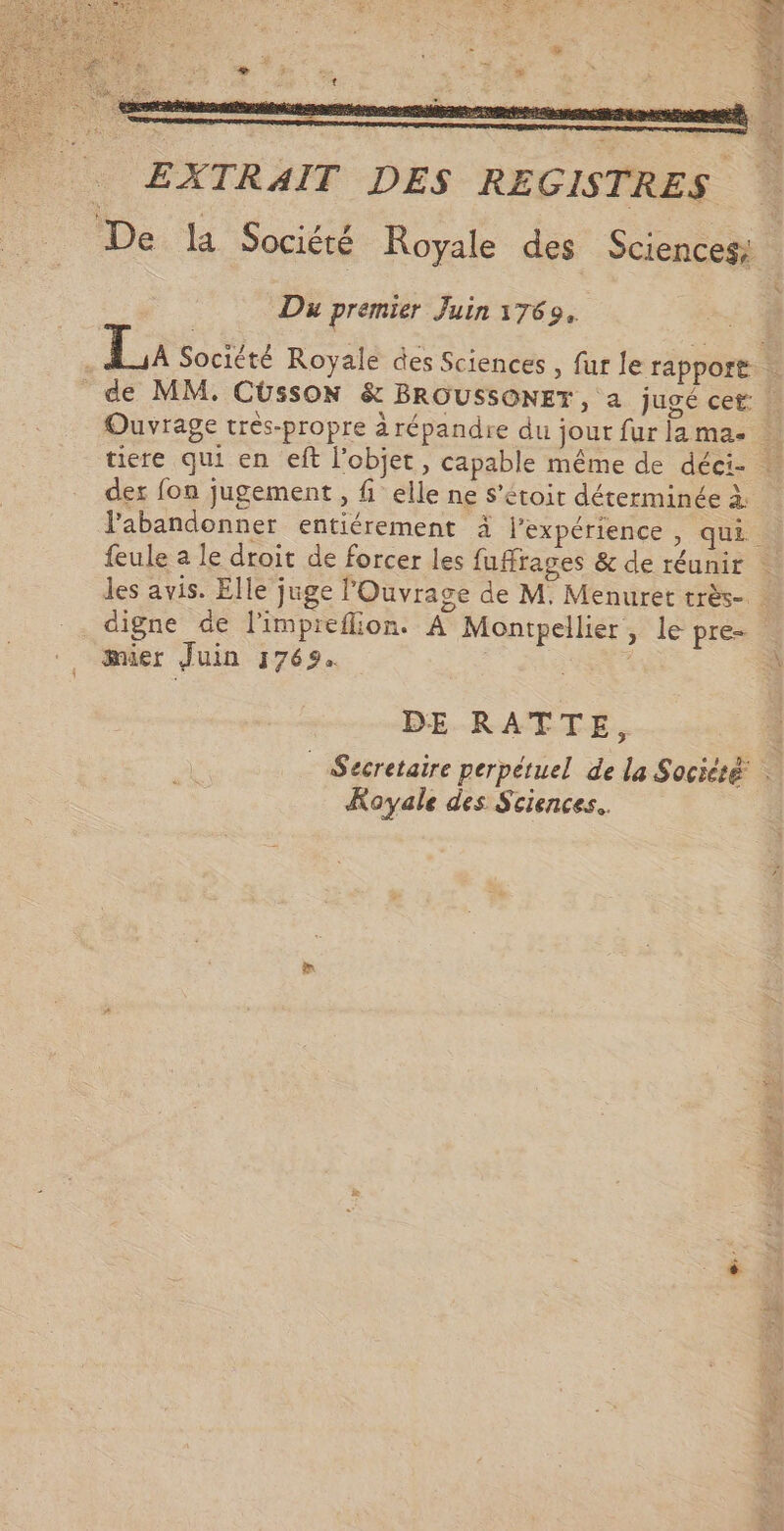 EXTRAIT DES REGISTRES Du premier Juin 1769. des fon jugement, fi elle ne s’étoit déterminée à. digne de limpreflion. À Montpellier, le pre- mier Juin 1769. | BE RATTE, Royale des Sciences.