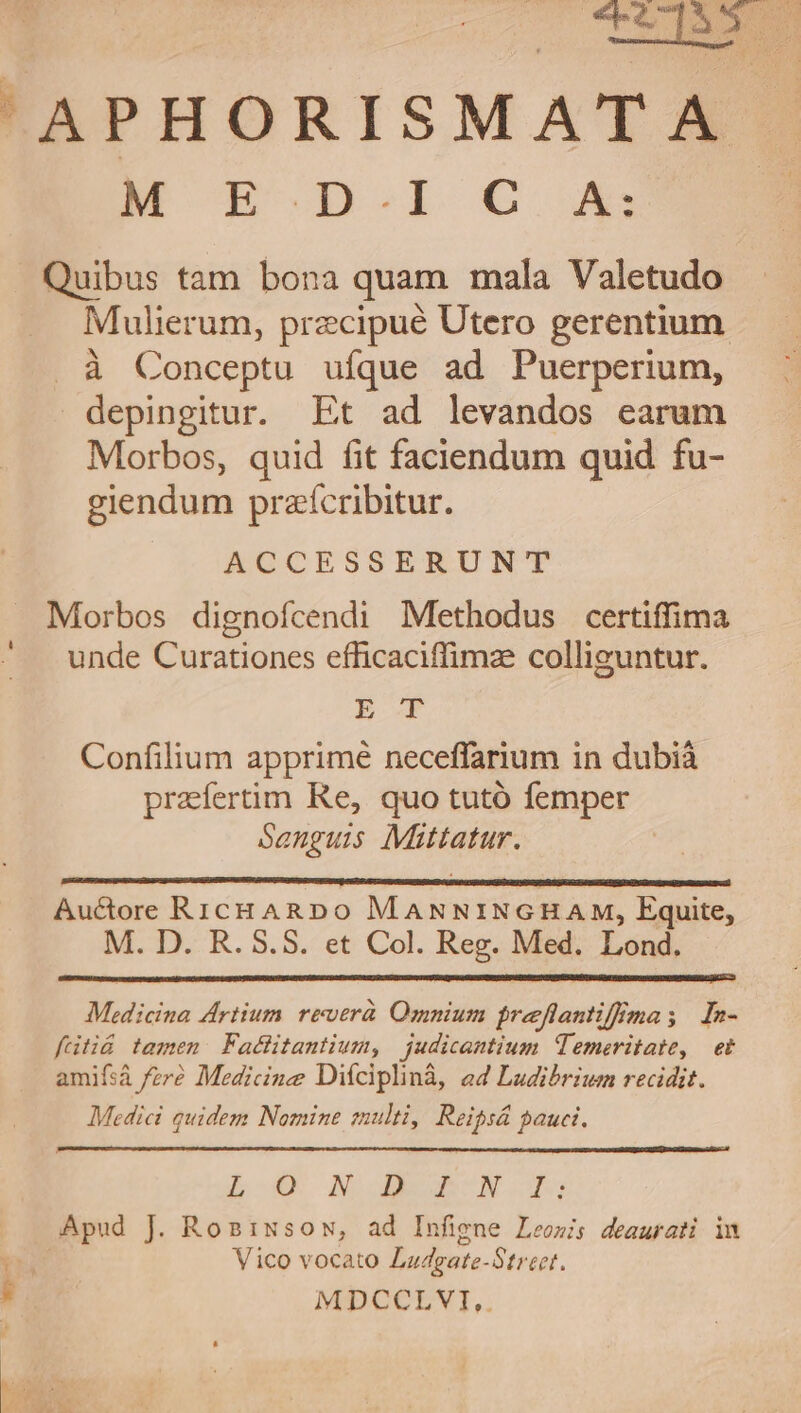 - CE APHORISMATA M E.D.IC A: gg Quibus tam bona quam mala Valetudo Mulierum, przcipué Utero gerentium . à Conceptu ufque ad Puerperium, depingitur. Et ad levandos earum Morbos, quid fit faciendum quid fu- giendum praícribitur. f NOCESSERUNT Morbos dignofcendi Methodus certiffima unde Curationes efficaciffimz colliguntur. E Confilium apprime neceffarium in dubià praíertim Re, quo tutó femper Sanguis Mittatur. Auctore RicHARDo MaNNINGHAM, Equite, M. D. R. 5.5. et Col. Reg. Med. Lond. Medicina Artium. reuerà Omnium preflantiffmas In- fütiá tamen: Factitantium, judicantium Temeritate, et amifsá /zr? Medicine Diíciplinà, a4 Ludibrium recidit. Medici quidem Nomine multi, Reipsá auct. bp NO IBN I3 Apud J. Rosissow, ad Infigne Leowis deaurati in Vico vocato Ladgate-Street. , MDCCLVI,