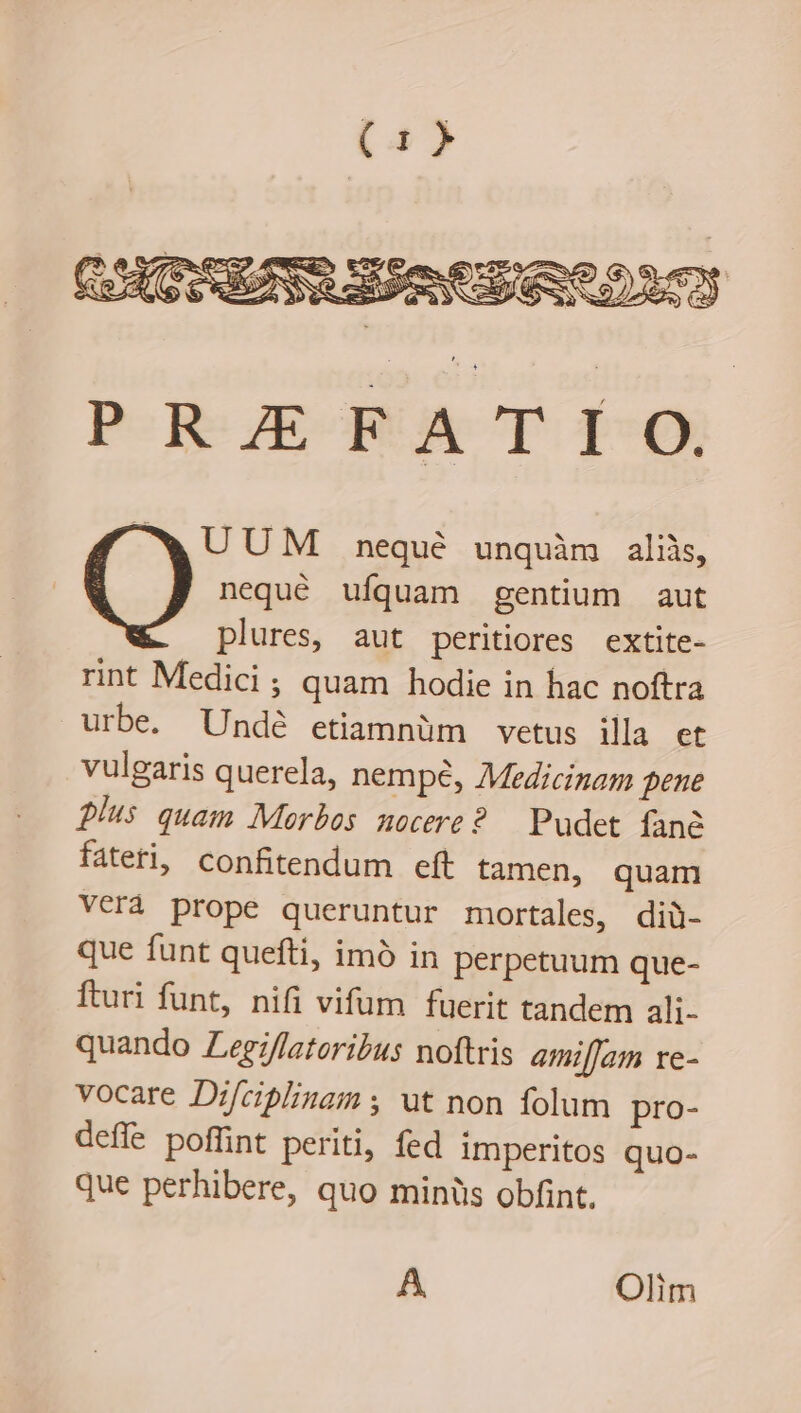 UUM nequé unquàm aliis, nequé ufquam gentium aut plures, aut peritiores extite- rint Medici ; quam hodie in hac noftra urbe. Undé etiamnüm vetus illa et vulgaris querela, nempe, Medicinam pene fius quam Morbos nocere? — Pudet fané fateri, confitendum eft tamen, quam VCrà prope queruntur mortales, diü- que funt quefti, imó in perpetuum que- Íturi funt, nifi vifum fuerit tandem ali- quando Zegz/fatoribus noftris amilJam xe- vocare Dif/cipblinam y ut non folum pro- deffe poffint periti, fed imperitos quo- que perhibere, quo minüs obfint. A Olim