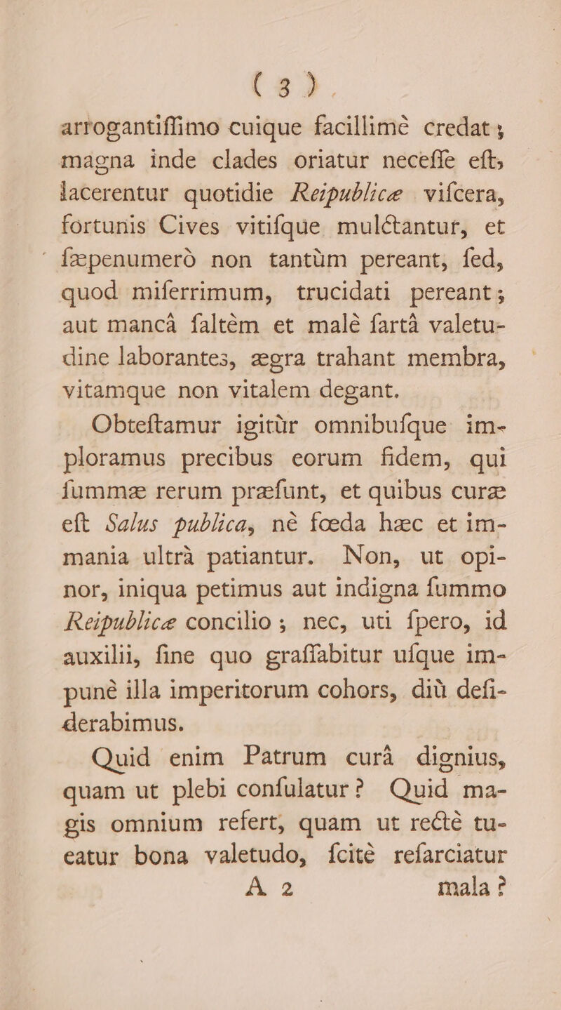 (85. arrogantiffimo cuique facillime credat ; magna inde clades oriatur neceffe eft, lacerentur quotidie Repaublice | vifcera, fortunis Cives vitifque muléctantur, et  fapenumeró non tantüm pereant, fed, quod miferrimum, trucidati pereant; aut mancáà faltém et malé fartà valetu- dine laborantes, zgra trahant membra, vitamque non vitalem degant. Obteftamur igitür omnibufque im- ploramus precibus eorum fidem, qui fumme rerum praefunt, et quibus curze eft Salus publica, né foeda hzc et im- mania ultrà patiantur. Non, ut opi- nor, iniqua petimus aut indigna fummo Reipublice concilio ; nec, uti fpero, id auxilii, fine quo graffabitur ufque im- puné illa imperitorum cohors, diü defi- derabimus. Quid enim Patrum curáà dignius, quam ut plebi confulatur? Quid ma- gis omnium refert, quam ut recté tu- eatur bona valetudo, ícité refarciatur A 2 mala ?