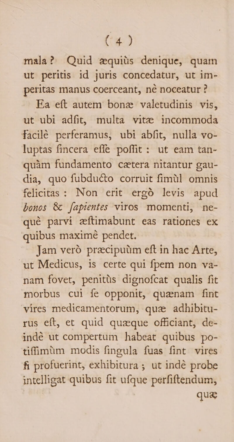 mala? Quid zquiüs denique, quam ut peritis id juris concedatur, ut im- peritas manus coerceant, né noceatur ? Ea eft autem bonz valetudinis vis, ut ubi adfit, multa vite incommoda facilé perferamus, ubi abfit, nulla vo- luptas fincera effe poffit: ut eam tan- quàm fundamento catera nitantur gau- dia, quo fubdu&amp;o corruit fimül omnis felicitas : Non erit ergó levis apud bonos &amp; [apientes viros momenti, ne- qué parvi zeftimabunt eas rationes ex quibus maximé pendet. Jam veró przcipuüm eft in hac Arte, ut Medicus, is certe qui fpem non va- nam fovet, penitüs dignofcat qualis fit morbus cui fe opponit, quanam fint vires medicamentorum, quae adhibitu- rus eft, et quid quaque officiant, de- indé ut compertum habeat quibus po- tiffimüm modis fingula fuas fint vires fi profuerint, exhibitura ; ut indé probe intelligat quibus fit ufque perfiftendum, | | qua: