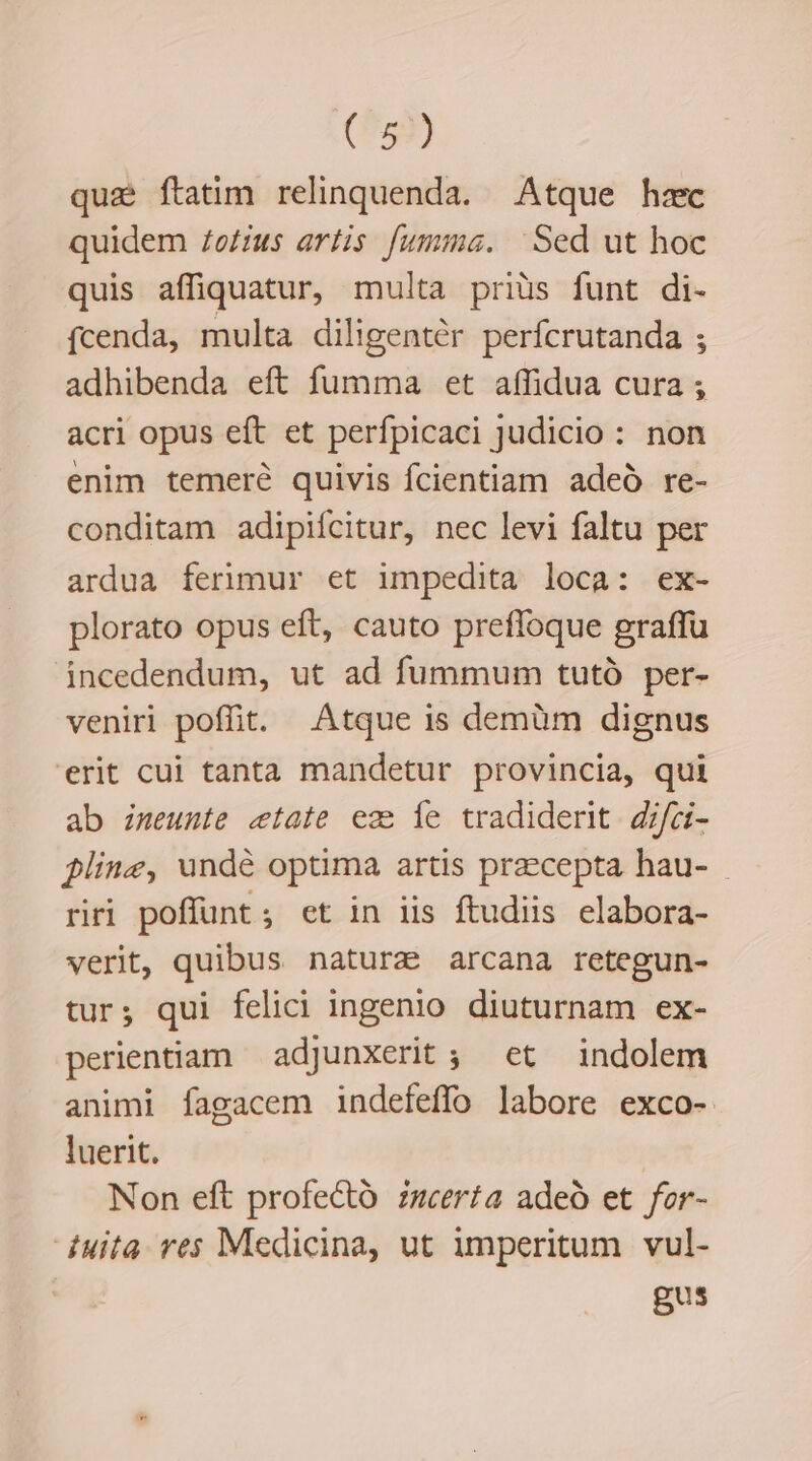 (^59) que ftatim relinquenda. Atque hzc quidem Zo£zus artis fumma. Sed ut hoc quis affiquatur, multa priüs funt di- fcenda, multa diligentér perfcrutanda ; adhibenda eft fumma et affidua cura ; acri opus eft et perfpicaci Judicio : non enim temeré quivis fcientiam adeó re- conditam adipiícitur, nec levi faltu per ardua ferimur et impedita loca: ex- plorato opus eft, cauto prefloque graffü incedendum, ut ad fummum tutó per- veniri poffit. Atque is demüm dignus erit cui tanta mandetur provincia, qui ab imeunte etate ez Íe tradiderit. difci- $linz, undé optima artis praecepta hau- riri poffunt ; et in iis ftudiis elabora- verit, quibus naturz arcana retegun- tur; qui felici ingenio diuturnam ex- perientiam adjunxerit ; et indolem animi fagacem indefeffo labore exco- luerit. | Non eft profecto zumerta adeó et for- uita res Medicina, ut imperitum vul- gus