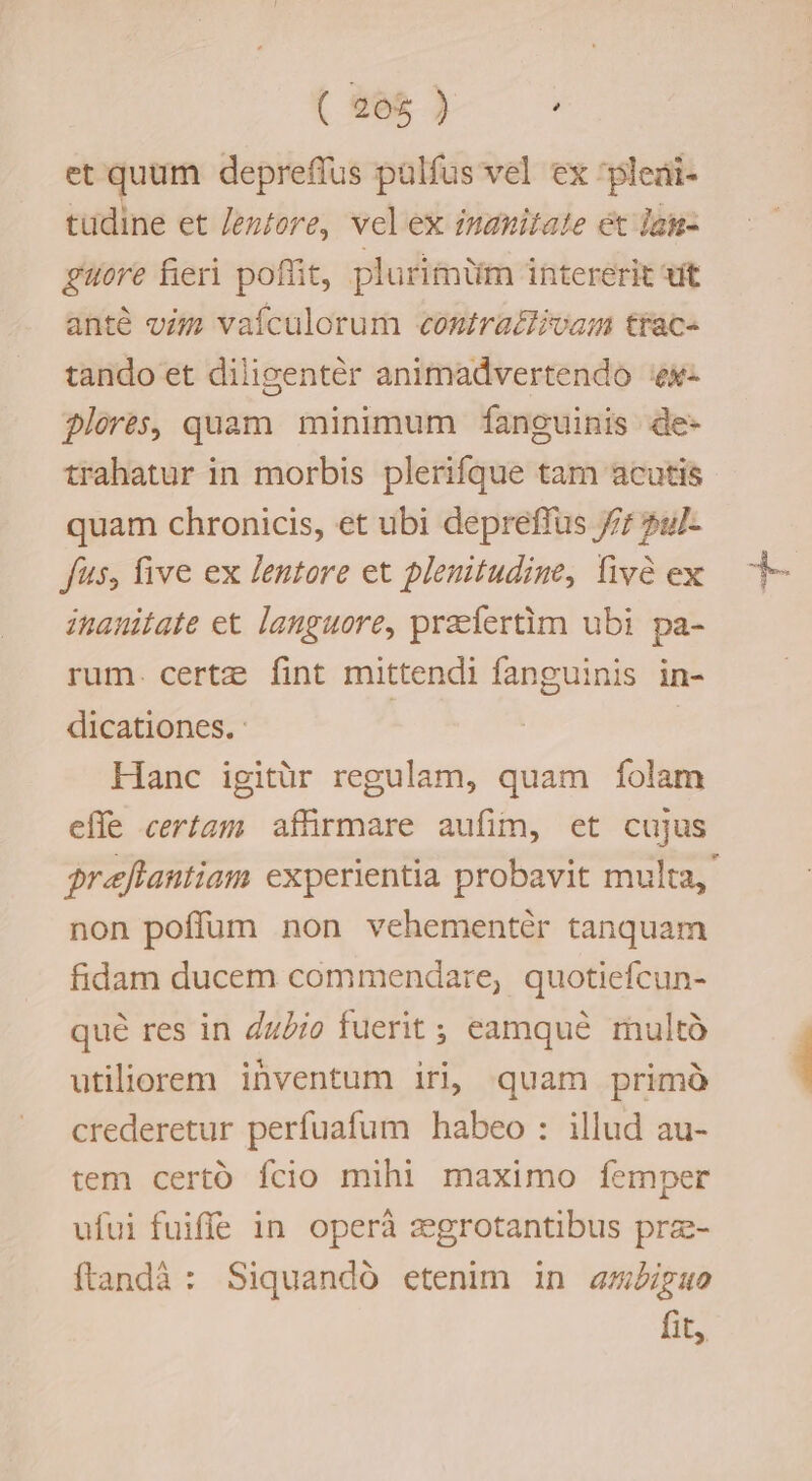 (305) et quum depreffus palfus vel ex 'pleai- tudine et Jeztore, velex imanitate et Ian- guore fieri poffit, plurimtiim intererit vit anté vij vafculorum contra&amp;ivam trac- tando et diligentér animadvertendo ex florés, quam minimum fanguinis de- trahatur in morbis plerifque tam acutis quam chronicis, et ubi depreffus 7; 2u/- fus, five ex lentore et plenitudine, fivà ex inanitate et languore, praefertim ubi pa- rum. certz: fint mittendi fanguinis in- dicationes. Hanc igitür regulam, quam folam efle certam affirmare aufim, et cujus preftantiam experientia probavit multa, non poffum non vehementér tanquam fidam ducem commendare, quotiefcun- qué res in dz£io fuerit ; eamqué multà utiliorem ihventum irij quam primà crederetur perfuafum habeo : illud au- tem certó fcio mihi maximo femper ufui fuiffe in. operà :egrotantibus prz- ftandà : Siquandó etenim in amiguo fit,