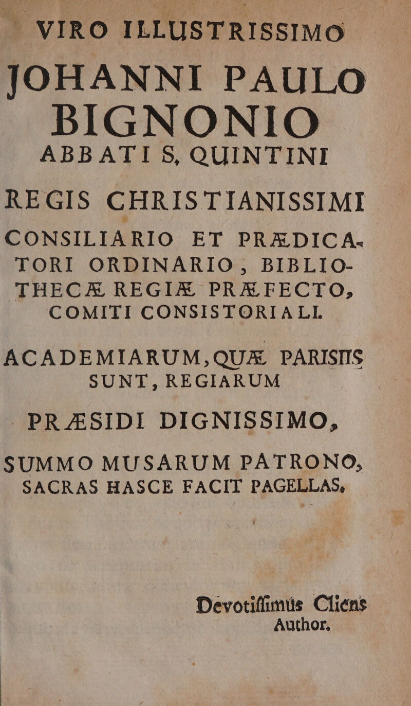 /J VIRO ILLUSTRISSIMO JOHANNI PAULO BIGNONIO ABBATI S, QUINTINI REGIS CHRIS TIANISSIMI CONSILIARIO ET PRADIC A. TORI ORDINARIO , BIBLIO- THECAE REGIX PRXFECTO, COMITI CONSISTORIALI. ACADEMIARUM,QUX PARISIIS SUNT,REGIARUM PRJESIDI DIGNISSIMO, SUMMO MUSARUM PATRONO, SACRAS HASCE FACIT PAGELLAS, Devotiffimis Cfiens Author,