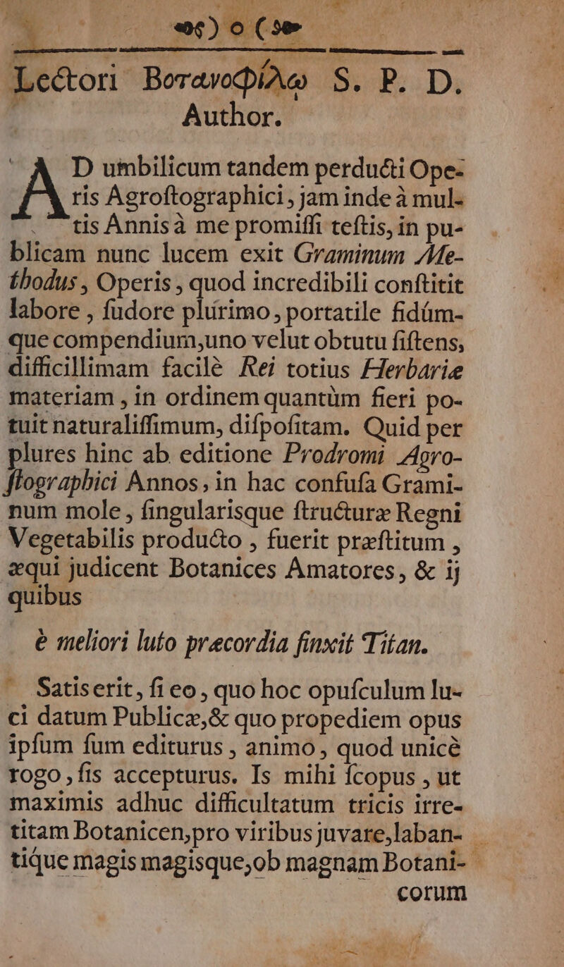  ET. : eor : : d Le&amp;ori Borawocpiawo B RS Di r Author. | D umbilicum tandem perduci Ope- ris Agroftographici , jam inde à mul- .- tis Annisà me promiffi teftis, in pu- blicam nunc lucem exit Graminum /e- Ébodus , Operis , quod incredibili conftitit labore , fudore plirimo, portatile fidüm- que compendium;uno velut obtutu fiftens, difficillimam facilé Rei totius FHerbarie materiam , in ordinem quantiüm fieri po- tuit naturaliffimum, difpofitam. Quid per plures hinc ab editione Prodromi Agro- flographbici Annos; in hac confufa Grami- num mole , fingularisque ftructurz Regni Vegetabilis produ&amp;o , fuerit praftitum , «qui judicent Botanices Amatores, &amp; ij quibus e meliori luto precordia finxit Titan. e£ Satiserit, fi eo, quo hoc opufculum lu- ci datum Publica,&amp; quo propediem opus ipfum fum editurus , animo , quod unicé rogo fis accepturus. Is mihi fcopus , ut maximis adhuc difficultatum tricis irre- titam Botanicen;pro viribusjuvare,laban- . tique magis magisque;ob magnam Botani- corum