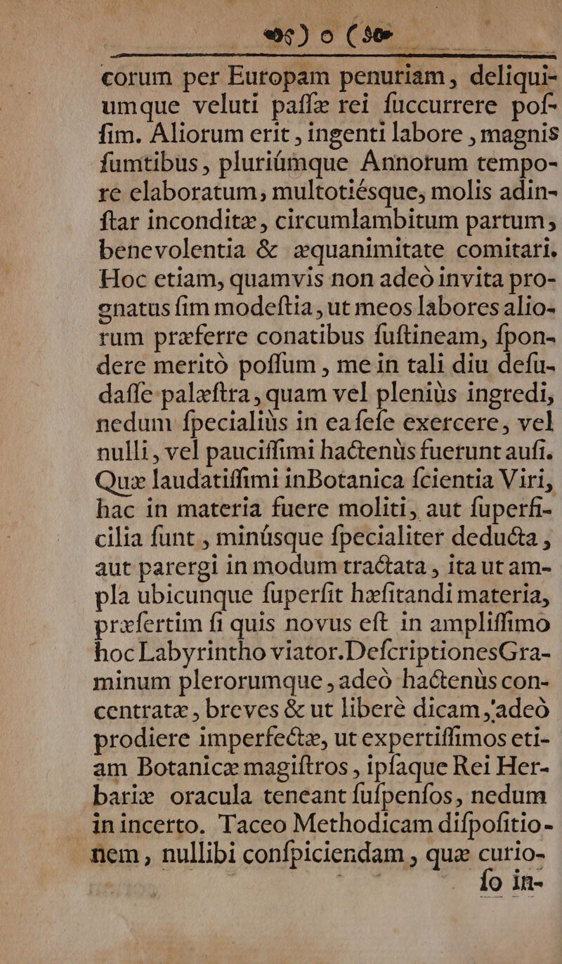 WAY WOSUMES Ue corum per Eutopam penuriam , deliqui- umque veluti paffz rei füccurrere pof- fim. Aliorum erit , ingenti labore , magnis fumtibus, pluriümque Annorum tempo- re elaboratum, multotiésque, molis adin- ftar inconditz, circumlambitum partum; benevolentia &amp; zquanimitate comitari. Hoc etiam, quamvis non adeó invita pro- enatus fim modeftia , ut meos labores alio- rum praferre conatibus fuftineam, fpon- dere meritó poffum , me in tali diu defu- dafle palxftra , quam vel plenius ingredi, nedum fpecialiüs in eafefe exercere, vel nulli, vel pauciffimi ha&amp;teniüis fuerunt aufi. Quz laudatiffimi inBotanica fcientia Viri, hac in materia fuere moliti, aut fuperfi- cilia funt , minüsque fpecialiter deducta , aut parergi in modum tractata , ita ut am- pla ubicunque fuperfit hzefitandi materia, prafertim fi quis novus eft in ampliffimo hoc Labyrintho viator.DefcriptionesGra- minum plerorumque , adeó hactenus con- centratz , breves &amp; ut liberé dicam ;adeó prodiere imperfecz, ut expertiffimos eti- am Botanicz magifítros , ipfaque Rei Her- barix oracula teneant fufpeníos, nedum . inincetto. Taceo Methodicam difpofitio - mem, nullibi confpiciendam , qu caria SEAT O Il-