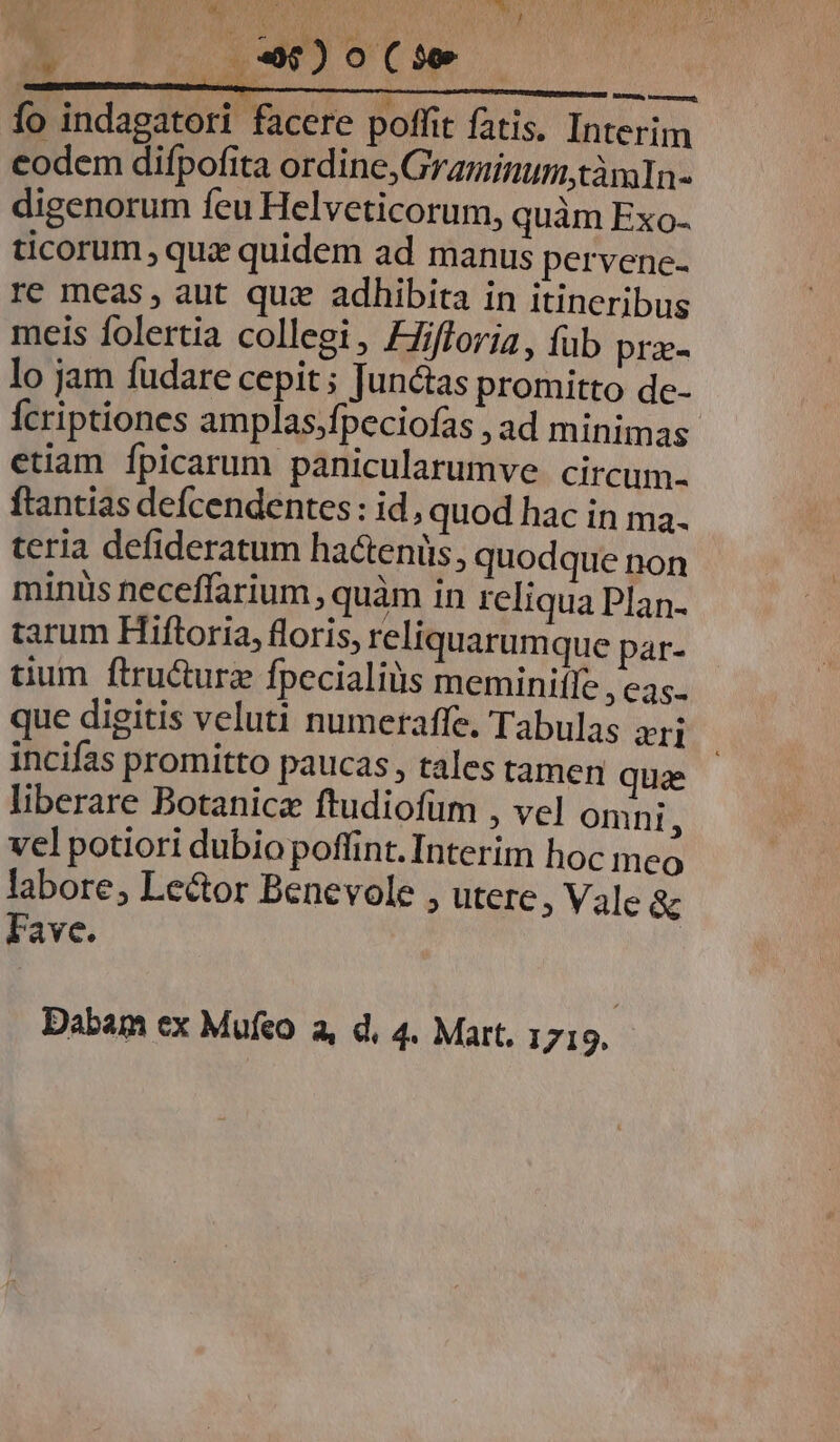 fo indagatori facere poffit fatis. Interim eodem difpofita ordine, GraminumtàmlIn- digenorum feu Helveticorum, quàm Exo- ticorum , que quidem ad manus pervenc- re meas, aut quz adhibita in itineribus meis folertia collegi, Ffifforia, füb pra- lo jam fudare cepit ; Juntas promitto de- Ícriptiones amplas,fpeciofas , ad minimas etiam Ípicarum panicularumve circum. ftantias defcendentes: id, quod hac in ma. teria defideratum ha&amp;enüs, quodque non minüs neceffarium , quàm in reliqua Plan- tarum Hiftoria, floris, reliquarum que par- dum ftru&amp;urz fpecialius meminiffe , cas. que digitis veluti numeraffe. Tabulas yj incifas promitto paucas , tales tamen quae liberare Botanicz ftudiofüm , vel onni, vel potiori dubio poffint. Interim hoc meo labore, Lector Benevole , utere, Vale &amp; lave.