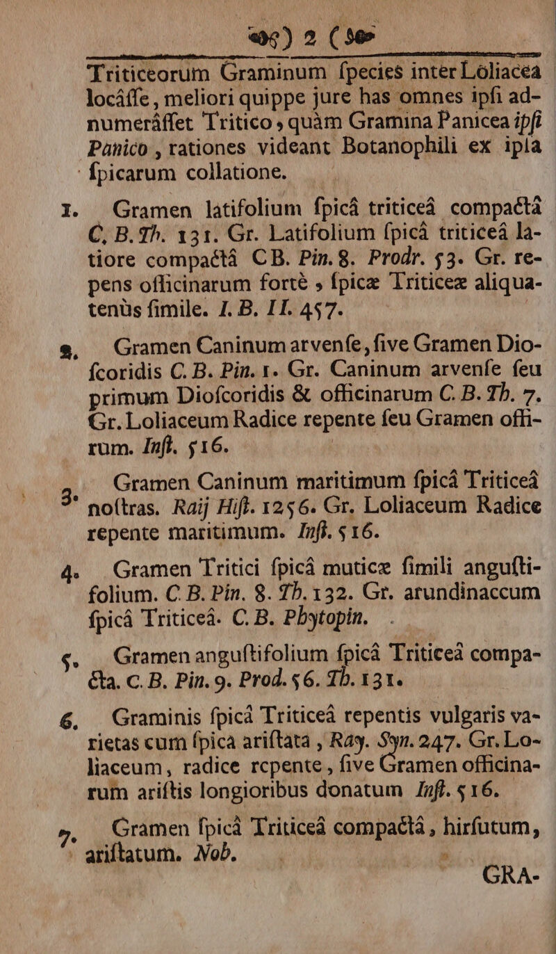 Triticeorum Graminum fpecies inter Loliacea locáffe , meliori quippe jure has omnes ipfi ad- numeráffet Tritico y quàm Gramina Panicea ipfi Panico , rationes videant Botanophili ex ipla Ípicarum collatione. I. Gramen latifolium fpicá triticeá compactà tiore compaétá CB. Pin.8. Prodr. 53. Gr. re- pens officinarum forte , fpicz Triticez aliqua- tenüs fimile. 7. B. II. 457. e, Gramen Caninumarvenfe, five Gramen Dio- Íícoridis C. B. Pin. 1. Gr. Caninum arvenfe feu primum Diofcoridis &amp; officinarum C. B. 7h. 7. Gr. Loliaceum Radice repente feu Gramen offi- rum. Jafl. $16. | 3 Gramen Caninum maritimum fpicá Triticeà ' no(tras. Raij Hifl. 1256. Gr. Loliaceum Radice repente maritimum. nfi. $16. 4. Gramen Tritici fpicá muticz fimili angufti- folium. C B. Pin. 8. 75.132. Gr. arundinaccum fpicá Triticeá. C. B. Pbytopin. «. | Gramenanguftifolium fpicá Triticei compa- &amp;aa. c. B. Pin. 9. Prod. $6. 1b. 131. 6, Graminis fpica Triticeà repentis vulgaris va- rietas cum fpica ariftata , Rag. $31. 247. Gr. Lo- liaceum, radice rcpente , five Gramen officina- rum ariftis longioribus donatum nfl. s 16. . Gramen fpicà Triticeà compactà , hirfutum, - ariftatum. Job. | GRA-
