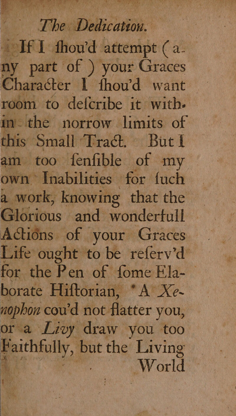 a T. Lint De acatiou. If 1 fhou'd attempt Cae ny part of ) your Graces Character l fhou’d want room to deferibe it with. im the norrow limits of this Small ‘Tract. Burl am too fenfible of my own Inabilities for fuch a work, knowing that the G ASritous and wondertull Actions of your Graces. Life ought to be referv’d’ for the Pen: of ome Ela. borate Hiftorian, A&gt; Xe- nophon cou’d not: flatter you, or a Livy draw you too ae but the Living : World |