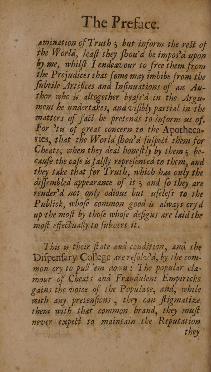The Preface: amination of Truth 5 but inform the res of the World, leaft they (hou'd be imposd upon by. me, whilft I endeavour to free them rons the Prejudices that fome may imbibe from the Subtile Artifices and Infinuations of an Au- _ thor who is altogether byafs'd in the Argu- ment he undertakes, and vifibly partial in the matters of fact he pretends to inform us. of. For tis of great concern to the Apotheca- ties, that the World fheu’d fufpect them for Cheats, when they deal howeftly by thems, be- caufe the cafe ts faljly reprefented to them, and diffembled appearance of it 3 and fo they are render'd not only odious but ufele[s to the moft effectualiyte fubvert st. This we their flate and condition, and the mon cry to pull em down: The popular cla- mour of Cheats and Fraudulent Empiricks gains the voice of the Populace, and, while mith any, pretenfions , they can ftigmatize them with that common brand, they muft never expect to maintain the Reputation