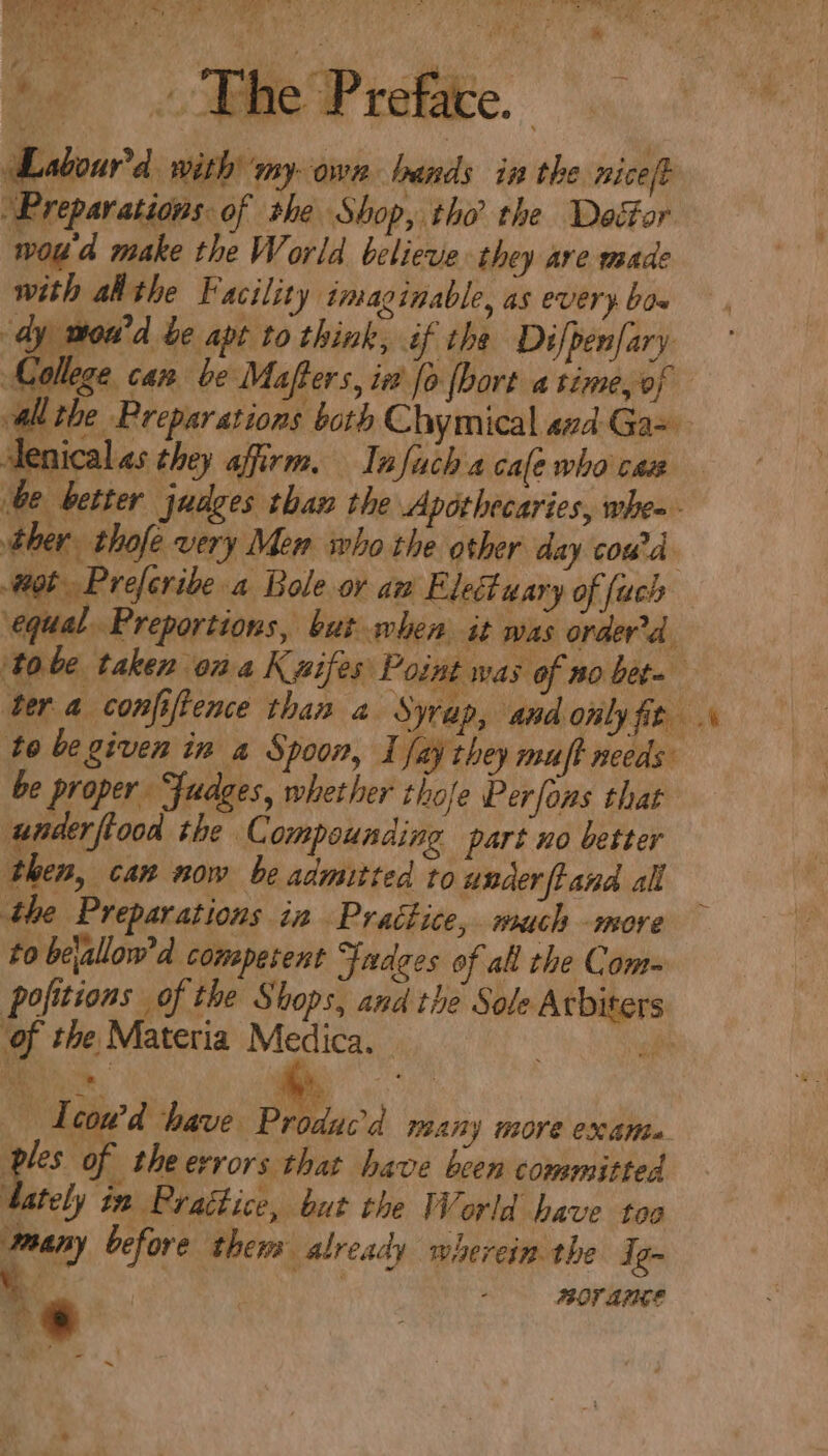 {ar 4 wT We ee AP ee pepe Fs Se a Ticks hari 1. aR a Bao ily oe Oa AN ga ae oe ae aE ia! tM The Prefice. abound with my-own bands in the nice/t “Preparations: of she Shop, tho the Dector woud make the World believe they are made with athe Facility imaginable, as every bos dy woud be apt to think, if the Difpenfary College can be Mafters, in fo [bort a time,of wall the Preparations both Chymical 4zd-Ga- Aenicalas they affirm. Infuch a cale who cas be better judges than the Apéthecaries, whe» - ther thofe very Men who the other day coud ot Preferibe a Bole ov an Eleuary of {ach equal Preportions, but when it was orderd. ‘tobe taken ona Kxifes Point was of no beta ter a confiftence than 2. Syrap, and only fit to be given in a Spoon, I fay they muff needs be proper Fudges, whether thofe Perfons that underftood the C compounding part no better then, can now be admitted to under ftand all the Preparations in Practice, much -more to bejallow'd comeperent Judges of all the Com~ pofitions of the Shops, and the Sole Arbiters of the Materia Medica. sf : | — Teow’d have Produc’d many more exante ples of theerrors that have been committed ‘tately in Prattice, but the World have too waany before them already wherein the Ig- ww MOF AFICE