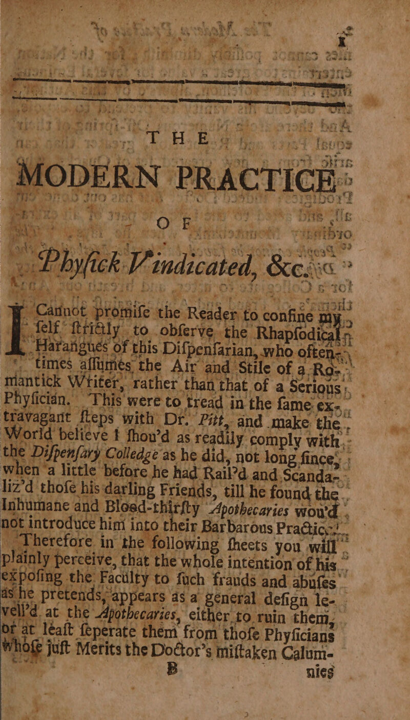 Mo DERN PRACTICE : a VT Pe WD Lk. FO THe  She tlc fain + Peat all, © he) £ hd: 3 mY eet wore, pre 3h eee hyfick Vv indicated, 6a Ca st pro id Radicals bcuhae sa : a ned {ttictly . to. obferve the Rhapfodical > 5 angus ef this Pipealananinbo ofte ntfntted Writer, ‘rather. than that of a cond Phyficién, “This were to tread in the fame X-,. Se 7 Tavagarit fteps with Dr. ‘Pitt, and make: the. World believe f fhou’d as readily comply with, - | Difpenfary Colledge as he did, not lon fince; » when “a little darn he had: Rail’d and, canda~- lived thofe his: dar ing Friends, till he found the. Inhumane and Bi losd-thi rity ‘Apothecaries woud not introduce t him into their Barbarous Pradticy. __ Therefore in the following theets you will. Hainl: y perceive, that the whole intention ‘of his. kpofing the Faculty to fuch frauds and abufes 7 e pretends; appears a8 a general defign lee Velie at the Apothecaries, either, to ruin them, . of at léaft {eperate them from thofe Phyficians ne jut | Merits the Dottor’s s miftaken Calum- B nies