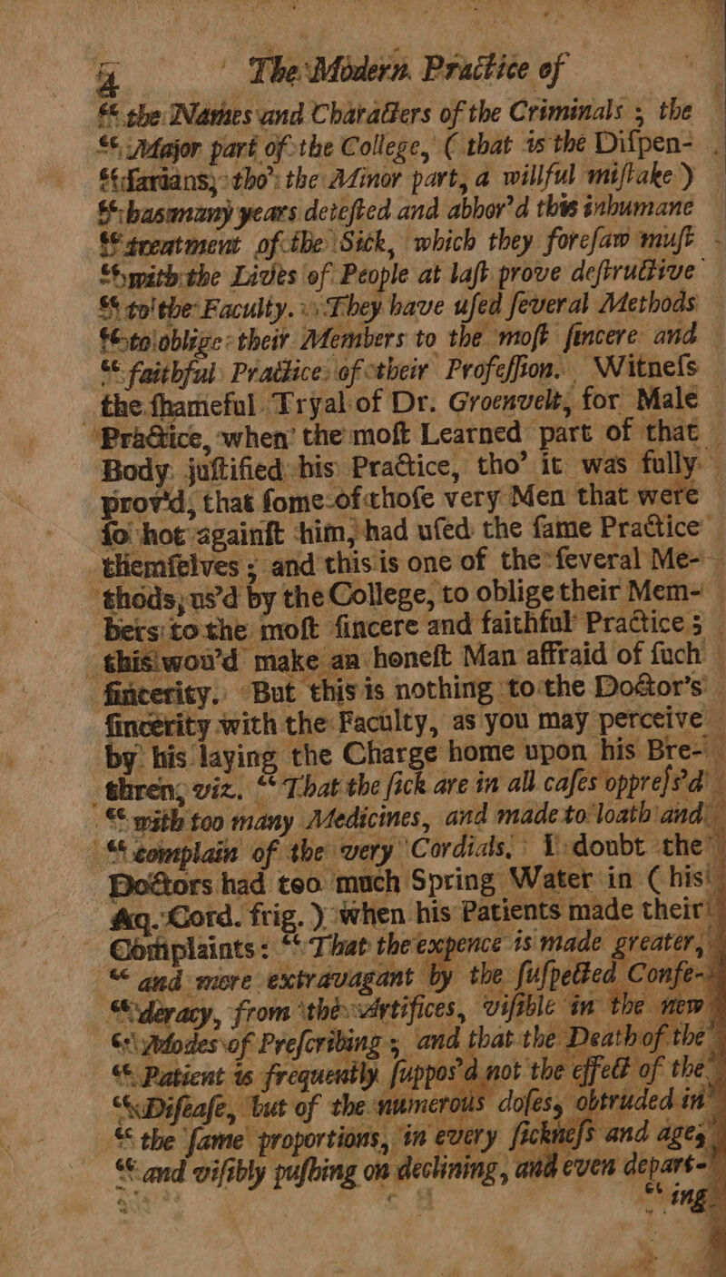 © the Warnes and Charatfers of the Criminals , the £¢ ‘Major part of the College, ( that ws the Difpen- 4 $¢favians}&gt;tho': the AZinor part, a willful miftake) — §:-basunany years detefted and abbor’d this iubumane — treatment ofthe Sick, which they forefaw mur - “Sy pith the Lives of People at laft prove deftruttive S$ to! the Faculty. 1 They have 3 feveral Methods €toloblize: their Members to the moft fincere and &amp; faithful Prattice of their Profeffion. Witnels _ the fhameful Tryal-of Dr. Groenvelt, for Male — ‘Pra@iice, when’ the moft Learned part of that — Body. juftified-his PraGtice, tho’ it was fully prov'd, that fome-of chofe very Men that were fol hot againft ‘him, had ufed the fame Prattice’ _themfelves ; and this is one of the=feveral Me-- thods, us’d by the College, to oblige their Mem- bersitothe moft fincere and faithful Practice 5 _ ‘¢hisiwou’d make aa honeft Man affraid of fuch — fincerity. But this is nothing to:the Dodtor’s’ fincerity with the Faculty, as you may perceive by his laying the Charge home upon his Bre- “thren; viz. “That the fick are in all. cafes opprefed’ © with too many Medicines, and made to loath and” “complain of the very Cordids, LT doubt the” Doétors had too much Spring Water in Chis’ &amp;q. Cord. frig. ) when his Patients made their * a *