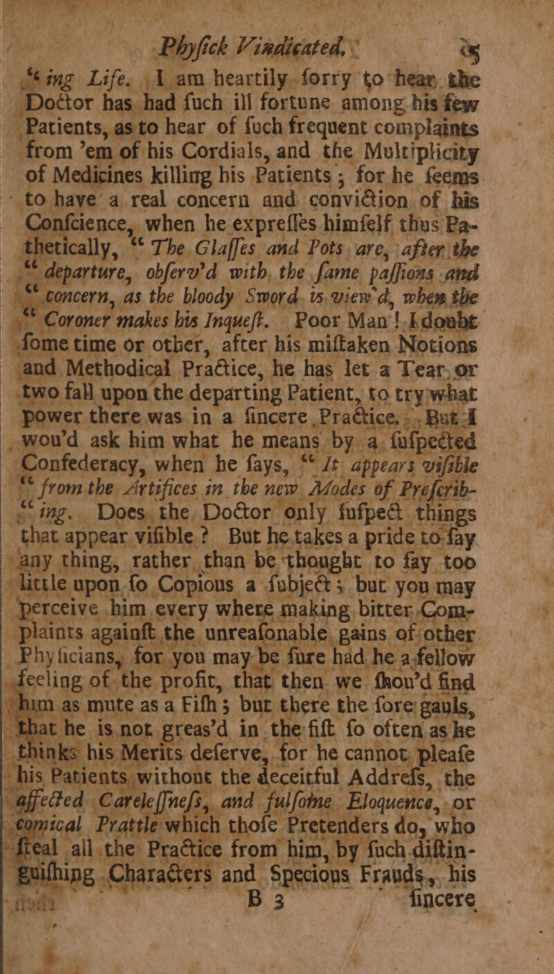 Lo ae a: “a - Mf i : Phyfick Vindicated, iy “Sing Life. 1am heartily, forry to hear, the _ Doctor has. had fuch ill fortune among-his few Patients, as to hear of fuch frequent complaints from ’em of his Cordials, and the Multiplicity of Medicines killimg his Patients ; for he feems. - to have’ a real concern and. conviction of his Confcience, when he expreffes himfelf thus Ba- _ thetically, “ The Glaffes and Pots are, after the _“ departure, obferv’d with, the fame paffions and “g boncern, as the bloody Sword, s.view d, whew the 4 Coroner makes bis Inqueft. Poor Man! .kdowbe _ fome time or other, after his miftaken Notions and Methodical PraGtice, he has let a Tear,or _ two fall upon the departing Patient, to try;what power there was in a fincere Practice, .. But d , wou'd ask him what he means by a, fufpected | Confederacy, when he fays, “* /t appears vifible “© from the Artifices in the now Bodes of Preferib- © ing. Does, the, Doctor only fufpe things that appear vifible ? But he takes a pride to fay any thing, rather than be thought to fay too Kittle upon fo Copious a fubject; but you may wae r rs. 3 Perceive him every where making bitter.Com- Plaints againft the unreafonable gains of other Phylicians, for you may be fure had. he afellow ecling of the profit, that then. we fhou’d find ~ ‘Ai as mute as a Fifh5 but there the fore gauls, _ that he is not pire in the: fift fo often, as he _thinks his Merits deferve, for he cannot, pleafe his Patients, withont the deceitful Addrefs, the afjeted Carelelnc{s, and fulfome Eloquence, or ical Prattle which thofe Pretenders do, who eal all.the Practice from him, by fuch diftin- ing Characters and Specious Frauds, his 6 ie B3 fincere t