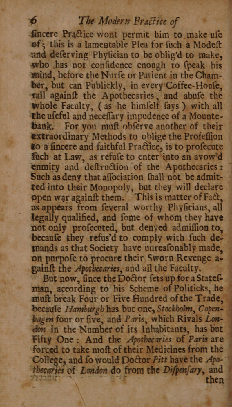 fincere Praétice wont permit him to. make ule ‘wf; this is a lamentable Plea for fuch a Modeft and deferving Phylician to be oblig’d to make, who has not confidence cnough to {peak his wind, before the Nurfe or Patient.in the Cham- ber, But can Publickly, in every Coffee- Honfe, rail againft the Apothecaries, and abufe the whole Faculty, (as he himfelf fays ), with all | ‘the ufeful and neceflary impudence ef a : Mounte- bank. For you muft obferve another of their — extraordinary Methods to oblige the Profeffion — to'a fincere and faithful Practise, is to See | fuch at Law, as refufe to enter into an ayow'd © enmity and. “deftrudtion of the Apothecaries > — Such as deny that aflociation fhall not be admit-. - ted into their Monopoly, but they will declare open war ragainit them. This is matter of Fad, as : m feyeral worthy Phyficians, all — = - “a legally qualified, and fome of whom they have. not only profecuted, but denyed admiffion t becanfe they refus’ d to comply with fuch de- mands as that Society have unreafonably made, on porpofe to procure their. Sworn Revenge a- gainft the peklinaries and all ithe Faculty. But now, fince Dosor f 3 ; creme mign, according to his Scheme. muft break Four or Five Gundred ofthe T ste becaufe Hamburgh has but one, Stockholm bagen four or five, and Paris, whi don i in the Nomber of 3 ats shbrant pa rot