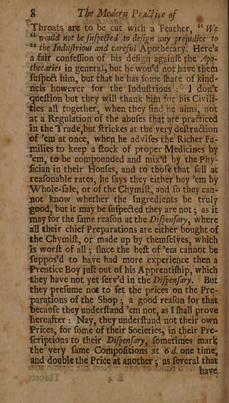 . “Throats are to be cut witha Feather, “We “would not be fufpetted to defign any prejudice to ~** the Indujtrious and caréful Apothecary. Here’s ~ a fair confeflion of his defign againft the’ Apo- - thecaries in general, but he wor'd not have them fefped him, but that he has fome fhate of kind- “nefs however for’ the’ Induftrious’:” J] don’t ‘queftion but they will thank hin for his Civil “ties all together, when they find he aims, not ‘at a Regulation of the abufes that aré practiced “in the Trade,but ftrickes at the very deftruction ‘of ’em at once, when he advifes the Richer Fa- ‘mulies to keep''a ftock of proper Medicines by _ em, to be compotinded and mix’d’ by the Phy- — “fician in their Honfes; and to thofe that fell at reafonable rates, he fays they either buy ’em by — (Whole-fate, or of the Chymift, and fo they can- — not know whether ‘the Ingredients be truly — good, but it may be fufpeted they are not; asit — may for the fame reafon at the Di/penfary, where _ all their chief Preparations are either bought of — the Chymift, or made up by themfelves, which — is worit of all; flnce the beft of ’em cannot be ~ Auppos’d to have had more experience thena — Prentice Boy uniue of his Apprentifhip, which — they have not yet ferv’d in the Di/penfary. But — they prefume no€ to fet the prices on the Pre- — parations of the Shop; a good reafon for that | bécaufe they underftand ’em not, as f fhall prove © hereafter : Nay, they underftand not their own © Prices, for fome of their Societies, in their Pre- | {criptions to their Difpenfary, fometimes mark the'very fame Compofitions at 6d. one time, and double the Price at another ; as, veral that — ie i ¥. ¥ : | : - Ae