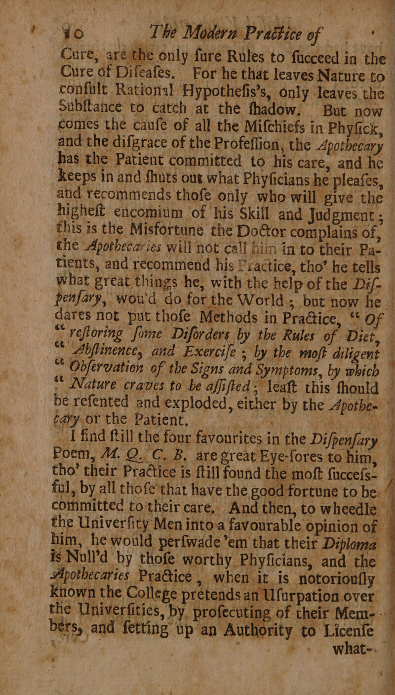 Cure, arét ie only fure Rules to fucceed in the - Cure of Difeafes. For he that leaves Nature to) confilt Rational Hypothefis’s, only ‘leaves the Subltance to catch at the fhadow. But now comes the caufe of all the Mifchiefs in Phyfick, and the difgrace of the Profeffion, the Apothecary has the Patient committed to his care, and he keeps in and fhuts out what Phyficians he pleafes, and recommends thofe only who will give the higheft encomium of his Skill and Judgment ; this is the Misfortune the Door complains of, the Apotbecaries will not call him in to their Pa- . tients, and recommend his Practice, tho’ he tells what great things he, with the help of the Dif- penfary, wowd do for the World.; but now he = dares not put thofe Methods in Pra@ice, “ Of ~ refloring fome Diforders by the Rules of Diet, “ Abftinence, and Exercife , by the moft diligent ‘ “ Obfervation of the Signs and Symptoms, by which — ** Nature craves to be affifted; leaft this fhould © be refented and exploded, either by the Apotbes dao the Patient, oon aie aan _ I find fill the four favourites in the Difpenfary — Poem, M4. QO. C. B, are great Eye-fores to him, — tho’ their Practice is ftill found the moft fuccefs- 7 ful, by all thofe'that have the good fortune to be: ” committed totheir care. And then, to wheedle the Univerfity Men into-a favourable opinion of - him, he would perfwade’em that their Diploma — is Null’d by thofe worthy Phyficians, and the — Apothecaries PraGice , when it is notorioufly — Known the College pretends an Ufurpation over — dear niveriities, by, profecuting of their Mem- bers, and fetting up an Authority to Licenfe _ See a ee oe ‘a