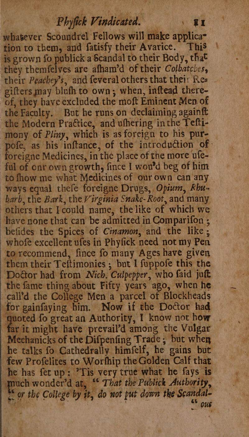 - Phyfick Vindicated. =, an whatever Scoundrel Fellows will make applica- tion to them, and fatisfy their Avarice. This is grown fo publick a Scandal to their Body, that they themfelves are afham’d of their Colbatcles, gifters may blufh to own; when, inftead there- of, they have excluded the moft Eminent Men of the Faculty. But he runs on declaiming againft ‘the Modern Prattice, and ufhering inthe Tefti- -foreigne Medicines, in the place of the more ufe- ful of onr own growth, fince I wou’d beg of him ways equal thefe foreigne Drugs, Opium, Kbu- barb, the Bark, the Virginia Snake- Root, and many others that Icould name, the like of which we have none that can be admitted in Comparifon ; befides the Spices of Cimamon, and the like ; whofe excellent ufes in Phyfick need not my Pen ‘to recommend, fince fo many Ages have given the fame thing al | on N¢ _call’d the College Men a parcel of Blockheads for gainfayin g him. Now if the Doctor had far it might have prevail’d among the Vulgar Mechanicks of the Difpenfing Trade; but whey he talks fo Cathedrally himfelf; he gains but few Profelites to Worfhip the Golden Calf that he has fer up: ?Tis very true what he fays is &lt;. oF the College by it, do wot put down the Scandal- Yhee'r . Ki er aS ous . 4