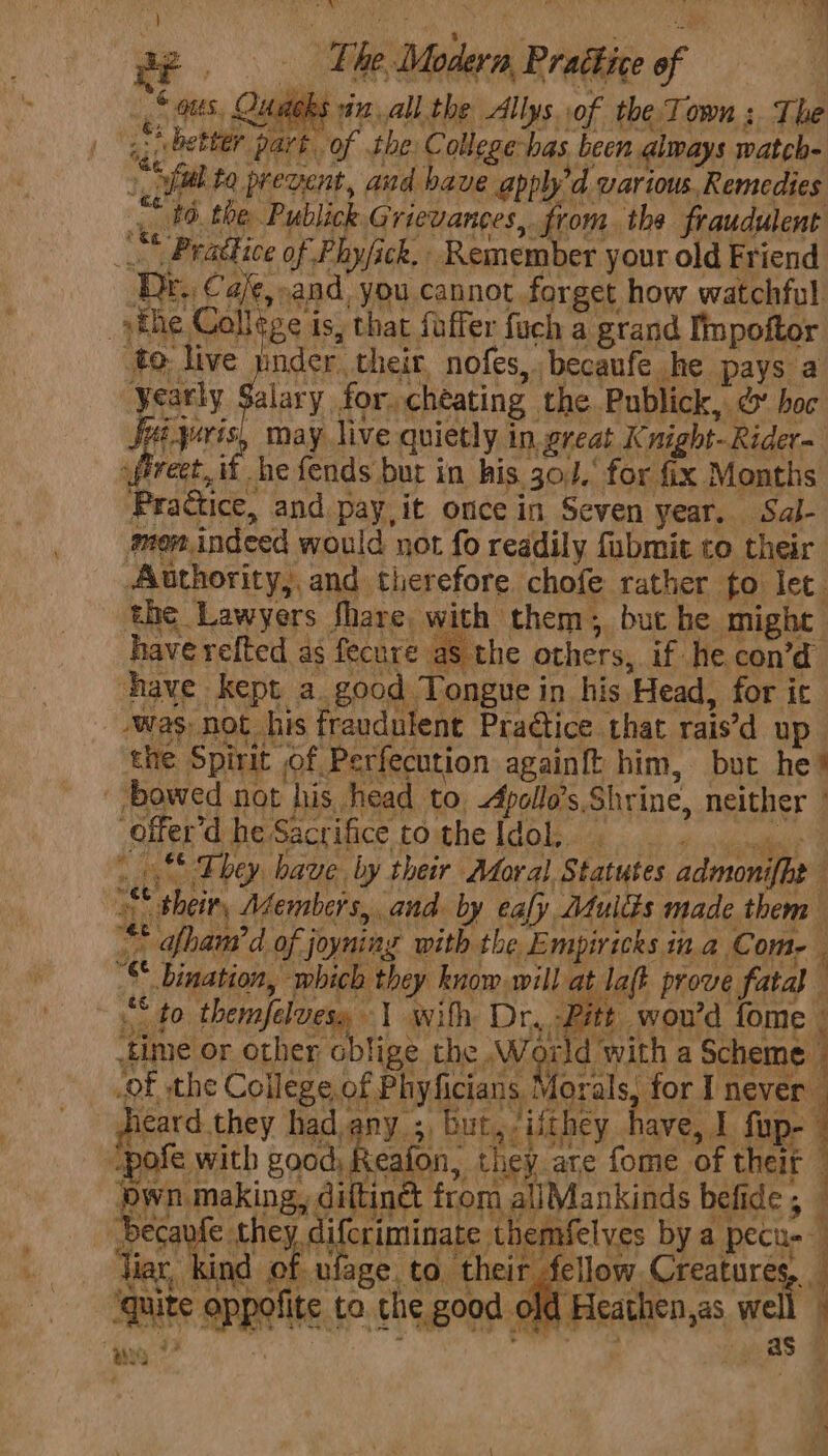 «| a8, Quadeks vin, all the Allys of the.Town ;. The ,. better part. of the Collegehas been always watch- ‘v ful to prevent, aud bave applyd various. Remedies .. #6. the Publick Grievances, from. the fraudulent LS Prattice of Phy/ick.. Remember your old Friend Dr. Ca/¢,.and you cannot forget how watchful the College is, that faffer fuch a grand Iimpoftor to live pnder their nofes,becaufe he pays a yearly Sy for, cheating the Publick, &amp; hoc \ Me Sui yoris, may live quietly. in. great Knight-Rider- _fiveet, i -he fends but in his. 30.’ for fix Months Practice, and pay,it once in Seven year. Sal- mon.indeed would not fo readily fubmit to their Authority, and therefore chofe rather fo let. the Lawyers fhare, with them; but he might have refted as fecure as the others, if he con’d have kept a. good Tongue in his Head, for ic was not his fraudulent Pra@ice that rais’d up the Spirit of Perfecution again{t him, but he’ bowed not his head to, Apollo’s. Shrine, neither | ‘offer’d he Sacrifice to the Idol, dP eceml ~_.** They have by their Moral Statutes admonifhe their, Members, and. by eafy Mulds made them “* afham’ d of joyning with the Empiricks in a Com-— ’S bination, which they know will at laft prove fatal “to themfelvesy 1 with Dr, Pitt wou'd fome | time or other oblige the World with a Scheme 7 .of the College of Phyficians Morals, for I never _ hieard.they had any 5, but, ifthey have, J ope “pole with Br Bert they are fome of their © own making, diltinét from allMankinds befide , becavfe Se ay eae; themfelves by a pecu-- liar, kind of ufage. to their fellow. Creature . j ; Len 3 ‘quite oppofite to the good old Heathen,as, w abyss ; .,