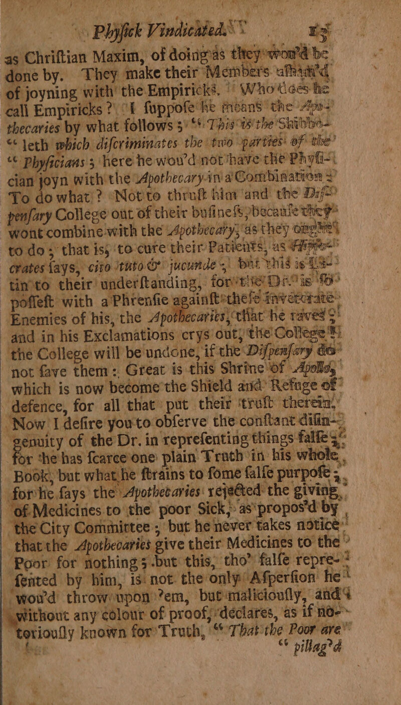 Phish Vindicdled. ge as Chriftian Maxim, of doings they oor be i by. They make their Members afadid, of joyning with the Empirick’. | Whodces he call Empiricks ?. 1 fuppofe' he fisans the Apo’ thecaries by what follows 3° ‘*: Tis °ts'the Shibloo- “leth which ds Jeviminates the two parties: of the’ “¢ Phyficians 3 “here he wowd notihave che Phyfi- cian joyn with the Apothecary-in ai Combination + To . what!? “Notte thruft hint ‘and the Dif _penfary College out of their bufine &amp; pbecante they ‘wont combine with the .pothecary, as they cing 2 todo; that is, ‘to-cute their Patients, as Fy pel erates fays, cite tuto &amp; jucunde.) bri vhid oe LS: timto their! underftanding, forte De is —-pofleft with aPhrenfie a ainftechele inveterate. Enemies of his, the Apothe arits\tiiat he raved > and in his Exclamations crys: out) the'Gellege™) the College will be undone, if the Difpeafary de® not fave them : Great is this Shrine of Apolla, which is now be¢ome’the Shield and: Refuge of defence, for all that» put their ‘truft thereia.: ‘Now’ I defire you'to obferve the conftant difin-, Tages Z - er a aig MRE Pe x ® , ag of the Dr. in reprefenting things falfe 3 for the'has fcarce’one lain Troch in: his whole, . - Book, but what he ftrains to fome falfe purpofe ; forte fays the Apothet aries: rejeéted: the giving.” “Of-Medicines to the poor Sick,» as'propos'd'by | the City Committee, but he never takes notice: ‘thatthe Apotbecaries give their Medicines to the a ‘Poor for nothing 5 -but this, tho” falfe repre-? Aented by bim, is. not. the only Afperfion he* _-wou'd throw upon ’em, but-malicioufly, and4 — any colour of proof, declares, as if no-~ orioully known for’ Truth, “That the Poor are” feist | fe. pillag?d