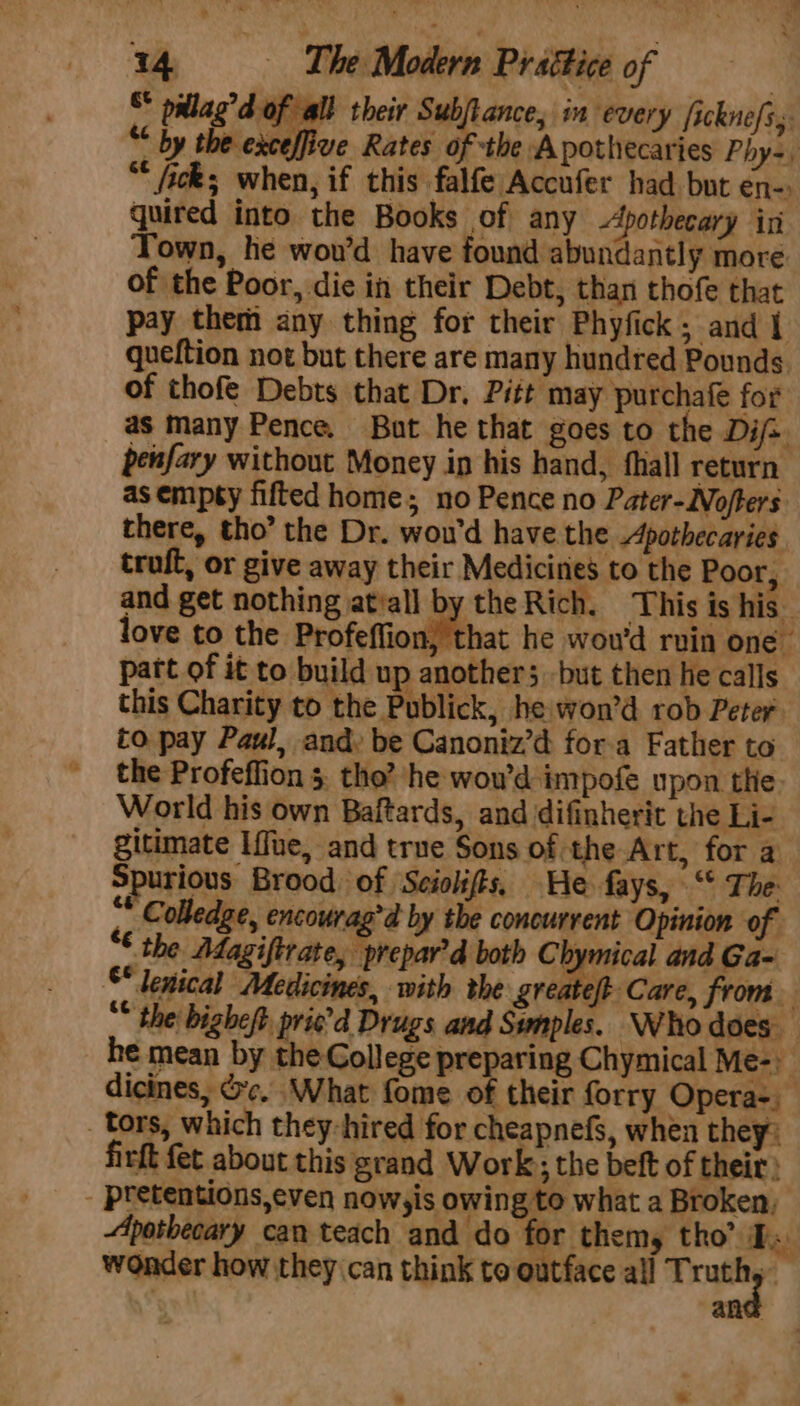 &amp;* on ag’d of all their Subjtance, in every [icknefs,. “ ay sbessefer Rates aie “Apothecaries Phys ; “* fick; when, if this falfe Accufer had but en-. quired into the Books of any Apothecary iri Town, he wou’d have found abundantly more of the Poor, die in their Debt, than thofe that pay them any thing for their Phyfick ; and 1 queftion not but there are many hundred Pounds of thofe Debts that Dr, Pitt may purchafe for as many Pence. But he that goes to the Dij-. penfary without Money in his hand, fhall return as empty fifted home; no Pence no Pater-Nofters there, tho’ the Dr. wou'd have the Apothecaries truft, or give away their Mediciries to the Poor, and get nothing jatiall by the Rich. This is his love to the Profeffion, that he wou'd rvin one. part of it to build up anothers but then he calls this Charity to the Publick, he won’d rob Peter to pay Paul, and, be Canoniz’d fora Father to the Profeflion 5. the’ he wowd impofe upon the: World his own Baftards, and difinherit the Li- gitimate Lfne, and true Sons of the Art, for a Spurious Brood of Sciolifts, He fays, ‘ The:  Colledge, encourag’d by the concurrent Opinion of “¢ the Adagiftrate, prepar’d both CEpieat and Ga~ © lenical Medicines, with the greateft Care, from “* the: bighest Ge Drugs and Swmples. ‘Who does he mean by the Gollege preparing Chymical Me-) dicines, oc. What fome of their forry Opera- tors, which they-hired for cheapnefs, when they: firft fet about this grand Work; the beft of their } - pretentions,even nowyis owing to what a Broken, Apotbecary can teach and do for themy tho’ TP. wonder how they can think to outface all Truth, ane