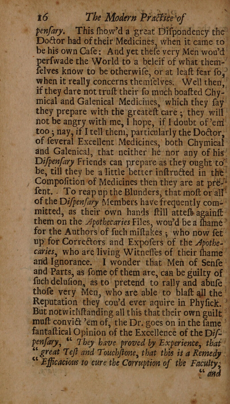 » penfary. This fhow’d a great Difpondency the” Do¢tor had of their'Medicints, when it came to be his own Cafe: And yet théfe very Men wowd -perfwade the World to a beleif of what them-’ felves know to be otherwife, or at leaft fear fo,’ when it really concerns themielves, ‘Well then, if they dare not truft their fo much boafted Chy&gt; mical and Galenical Medicines, which they fay they prepare with the greateft caré , they will’ not be angry with me, | hope, if doubt of em too ; nay, if [tell chem, particularly the Doctor, of feveral Excellent Medicines, both Chymical ' dnd Galenical, that neither he nor any of his’ Difpenfary Friends can prepare as they ought to” be, till they be alittle better inftru@ed in the® , Compofition of Medicines then they are at pré/* fent.. To reap up the Blunders, that moft or all’ of the Di/penfary Members have frequently com=* mitted, as their own hands ftill attefe againft them on the Apothecaries Files, wou'd be a fhamé?. for the Authors of fuch miftakes ; who now fet up for Correctots and Expofers of the Apothe- caries, who are living Witneffes of their fhame and Ignorance.’ I wonder that Meh of Senfe © and Parts, as fome of them are, can be guilty of © fuch delufion, as to pretend to rally and abufe_ thofe very Men, who aré able to blaft all the’ Reputation they cou’d ever aquire in Phyfick. ” But notwithftanding all this that their own guilt muft convict ’em of, the Dr. goes on in the fame * -fantaftical Opinion of the Excellence of the Dif- penfary, “* They have. proved by Experiente, that’ “ great Teft and Touchftone, that this is nas “ Efficacious to cure the Corruption of the gle ged ' —~ a —#