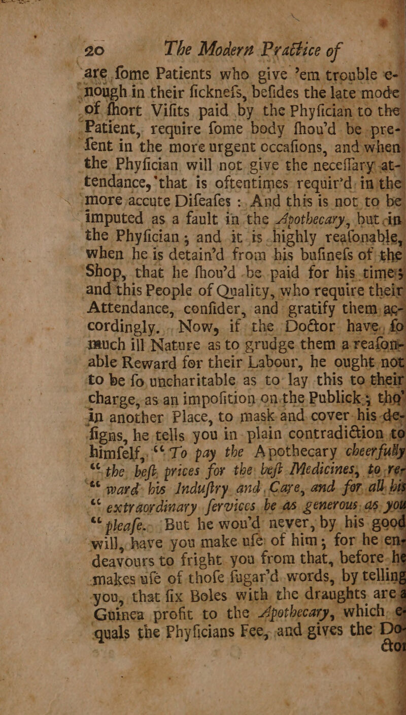 (are fome Patients who. give ’em trouble ¢-) NOugh in their ficknefs, befides the late mode of fhort Vifits paid by the Phyfician to the. _ Patient, require fome body fhou’d be pre- dent in the more urgent cccafions, and when the Phyfician, will not give the neceflary at- tendance, ‘that is oftentimes requir’d: in the \ “More accute Difeafes :, And this is not to imputed as a fault in the Apothecary, but in the Phyfician, and itis highly reafonable, when he is detain’d from his bufinefs of the ‘Shop, that he fhow’d -be. paid for his timers and this People of Quality, who require their Attendance, confider, and gratify them, ac- ae &amp;