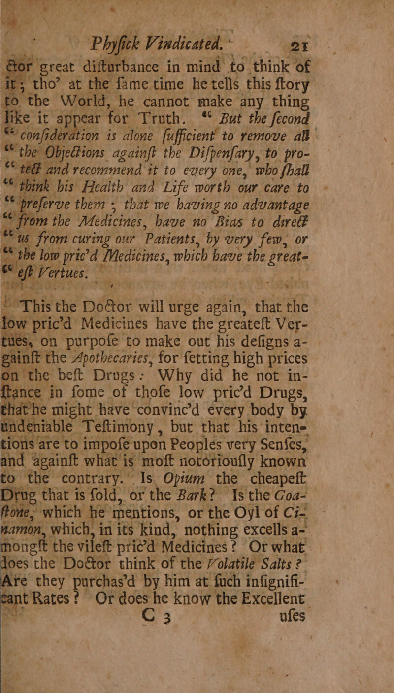 Phyfick V; indicated. * QE f great difturbance in mind to think of > tho’ at the fame time he tells this {tory to the ‘World, he cannot make any thing Tike it appear for Truth. ‘ But the fecond “confideration is alone [ufficient’ to remove aB the? Objections againft the Difpenfary, to pro- S08 a and recommend it to every one, who {hall © think his Health and Life worth our care to “breferve them + that we having no advantage “ from the Medicines, have no Bras to dwett tus us from curing our Patients, by very few, or gi &amp; the low pric’d Medicines, which have the Shean eft Vertucs. ' t * tin. ‘t % ¥ 4 - > a z be ‘This the Door will urge again, ® that the | low pric’d Medicines have the greateft Ver- tues, on purpofe to make out his defigns a- | g inf the Apothecaries, for fetting high prices on the beft Drugs: Why did he not in- {tance in fome of thofe low pricd Drugs, that he might have convine’d every body by und niable Teftimony , but that his intene tions are to impofe upon Peoples very Senfes, and againft what is moft notérioufly known to the contrary. © Is Opium the cheapeit ug that is fold, or the Bark? Is the Goa- Prom e, which he: mentions, or the Oyl of Ci- namon, which, in its kind, nothing excells a- hongtt the vileft pried Medicines ¢ Or what loes the Dodgtor think of the /’olatile Salts 2 Are they purchas’d by him at fuch infignifi- C int Rates | ? Or does he know the Excellent