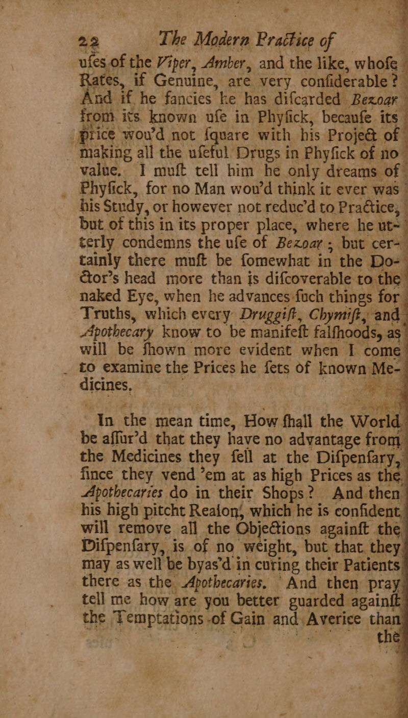. 22 ‘The Madern Prattice of == ufes.of the Viper, Amber, and the like, whofe — tate if Genuine, are very confiderable ? And if he fancies ke has difcarded Bezoar — _ from its known ufe in Phyfick, becanfe its “price wou'd not {quare with his Projeé&amp; of _ Inaking all the ufeful Drugs in Phyfick of no” value. I muft tell him he only dreams of — _ Phyfick, for no Man wou’d think it ever was ” his Study, or however not reduc’d to Practice; but of this in its proper place, where he wi terly condemns the ufe of Bezoar; but cer- tainly there muft be fomewhat in the Do- tor’s head more than is difcoverable to the. naked Eye, when he advances -fuch things for Truths, which every Druggift, Chymift, and Apothecary know to be manifeft falfhoods, as will be fhown more evident when I come’ . to examine the Prices he fets of known Me- dines, Lo In the mean time, How fhall the World be affur’d that they have no advantage from the Medicines they fell at the Difpenfary,” fince they vend ’em at as high Prices as the.) Apothecaries do in their Shops? And then his high pitcht Reafon which he is confident, will remove all the Objections againft the Difpenfary, is of no weight, but that. they. may as well be byas’d in curing their Patients! there as the Apothecaries, “And then pray. tell me how are you better guarded againft