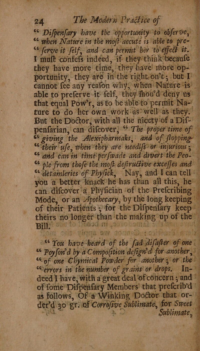 j ¥ 24 The Modern Prattice of ‘ “ Difpenfary have tbe “opportunity to obfer ve, 1 “ when Nature in the moft aecute 1s able to pre- ““ferye it felf, and can pevint ber to'dffedt it. — I muft confefs indéed, if chey*think°becaufe — they have more time, they have! more op- - portunity, they are in the right-on’e; but TD cannot fee any reafon why) when Nature ‘is’ _ able to preferve-it felf, they fhou’d'deny'us’ that equal Pow’r, as'to be ableto permit Na-! | ture to do her own’ work'as>welb‘as ‘they. But ‘the Doctor; with all the Hicety ‘of aDif-' penfarian, can difcover; “ The proper time of — S* giving the Aléxipharmaks, and of stopping — “their ufe, when they are needl[s? Or injurious, — “ and can in timéperfwade and divert the Peo- “ ble from thofe' the moft. defiructive exceffes and — ““‘detamleries of Phyfick, Nay, and I can tell you a better knack’he has than all this, he’ can. difcover a. Phyfician ‘of the: Prefcribing © ‘ Mode, or an 24pothecary, by the long keeping ~ of their Patients; for the Difpenfary keep’ theirs no longer than ‘the making up of the — BPE Sie 79 edodanh.a910 varaah 9113 thie VAR ona ote Ves om, JocasOytoathar ti ae “ You bave heard’ of the fad difafter of one | “ Poyfow'd by a CompoGtion defigwd for another,’ “of one Chymical Powder for anothers or the ‘Ceyvors in the number of grains’ or drops. In- 4 deed I have, with a great deal of concern ; and” of fome Difpenfary Members’ that prefcrib’d ” as follows, Of ‘a’ Winking ‘Doctor that: or-' der’d' 30° etiaf Corrofive Sublimate, for Sweet “ao pe ey Sublimate,, | =