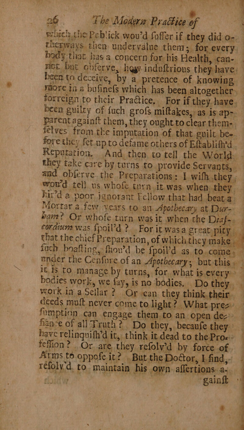 cherways then undervalue then; for every body tliat has a concern for: his Health, .can- been to deceive, by a pretence of knowing more ina bufinefs which has been altogether: forreign to their PraGtice, _ For if they. have. been guilty of {uch grofs miftakes,: as is ap- Parent againit them, they oughttoclear them- ielves fromthe imputation of that. guilt. bee fore they fet.up to defame others of Eftablith'd Reputation. And. then co tell the World wou'd tell us whofe tnrn.it was when, they. Fir’d @ poor ignorant Fellow that had beat.a. Mortar a few years to an Apothecary at. Dur- ¥ ; r : | Dok eg? Or whofe turn was it when the Diaf-. 5 . . ® “a that the chief Preparation, of which they make. iuch boafting, fhow’d be fpoil’d as. to. come» ? bodies work, we fay, is no bodies, Do they. ‘work in aSellar ? Or can they think. their. deeds muft never come to light? What prez fumption can engage them,to an open de 2ae of all Truth? Do they,, becaufe they. have relinquifh’d it, think it. dead to the Pros: feffion? . Or are they refoly’d by force of Arms t® oppofe it? . But the Doctor, I find, réfolv'd. to. maintain his own. affertions. a- Foye ‘gaink ai ” —_-- - ——_———s