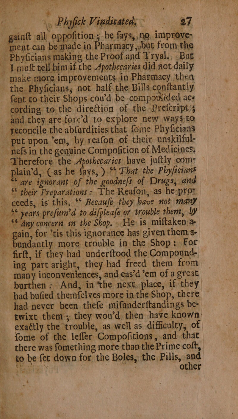 ; : Nie igi yp Phyfick Viedécated; 87 ainft all oppofition ; he fays, ng. inprove- ment.can be made in Pharmacy ,but from the _ Phyficians making the Proof and Tryal., But | Lmoft tell him if the Apothecaries did not daily - make more improvements, in Pharmacy thea the Phyficians; not half the Bills conftantiy fent totheir Shops cou’d be compousided acs cording to.the direction of the Prefcript’s and they. are.force’d to explore new waysto reconcile the abfurdities that fome Phyficiaas put upon em, by reafon of their unskilful- nefs in the genuine Compofition of Medicines, Therefore the Apothecaries have juftly com: plain’, (as he fays, ) ** Fhat the Phy/scians * ave ignorant of the goodnefs of Drugs, ane “¢ sheiy Preparations: “Lhe Reafon, as he-pro- _ ceeds, is this, *° Becaufe. they have not many he * years prefum’d to difpleafe or trouble them, 4 _ © Any concern in the Shop. . He is miftaken: a oh ain, for tis this ignorance has given them a- bundantly more trouble in the Shop: For - firft, if they had underftood the Compound ing part aright, they had freed them from many inconveniences, and.eas’d’em of a great burthen ; And, in ‘the next. place, if they had bufied themfelves more inthe Shop, there — had never been thefe mifanderftandings be- twixt them’; they wou’d then have known exattly the ‘trouble, as well as difficulty, of fome of the lefler Compofitions, and that there was fomething more than the Prime coft, to be fet down for the Boles, the Pills, Bae (ae | BS other