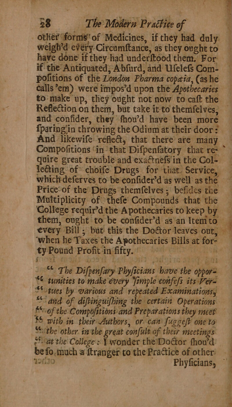 38 The Molléra Prattice of weigh’d every Circumftance, as they ought to have done’ if they had underftood them, For if the Antiquated; Abfurd, and Ufelefs Com- pofitions of the London Pharma copaia, (ashe to make up, they ought not now to caft the and confider, they fhow’d have been more fparing‘in throwing the Odium at their door? And likewife refie&amp;, that there are many quire great trouble and exactnefs'in the Col- leéting of choife Drugs for that. Service, Price‘of the’ Drigs themfelves ; befides the Multiplicity of thefe Compounds that the Gollege requir’d'the A pothecaries to keep by - r ‘when he Taxes the A pothecaries Bills at for- ty Pound Profit in fifty.) ~ it oT: i J. er ct The Difpenfary Phyficians have the oppor “sues by various and repeated Examinations, “and of diftinguifhing the certain Operations 4 4 4 a — $$ with in their Authors, or can fugge/t one to Stuthe other. in the great confult.of their meetings ‘vat the College: Ywonder the%DoGor fhou’d be fo.much a ftranger to the Practice of other So ™ Tee