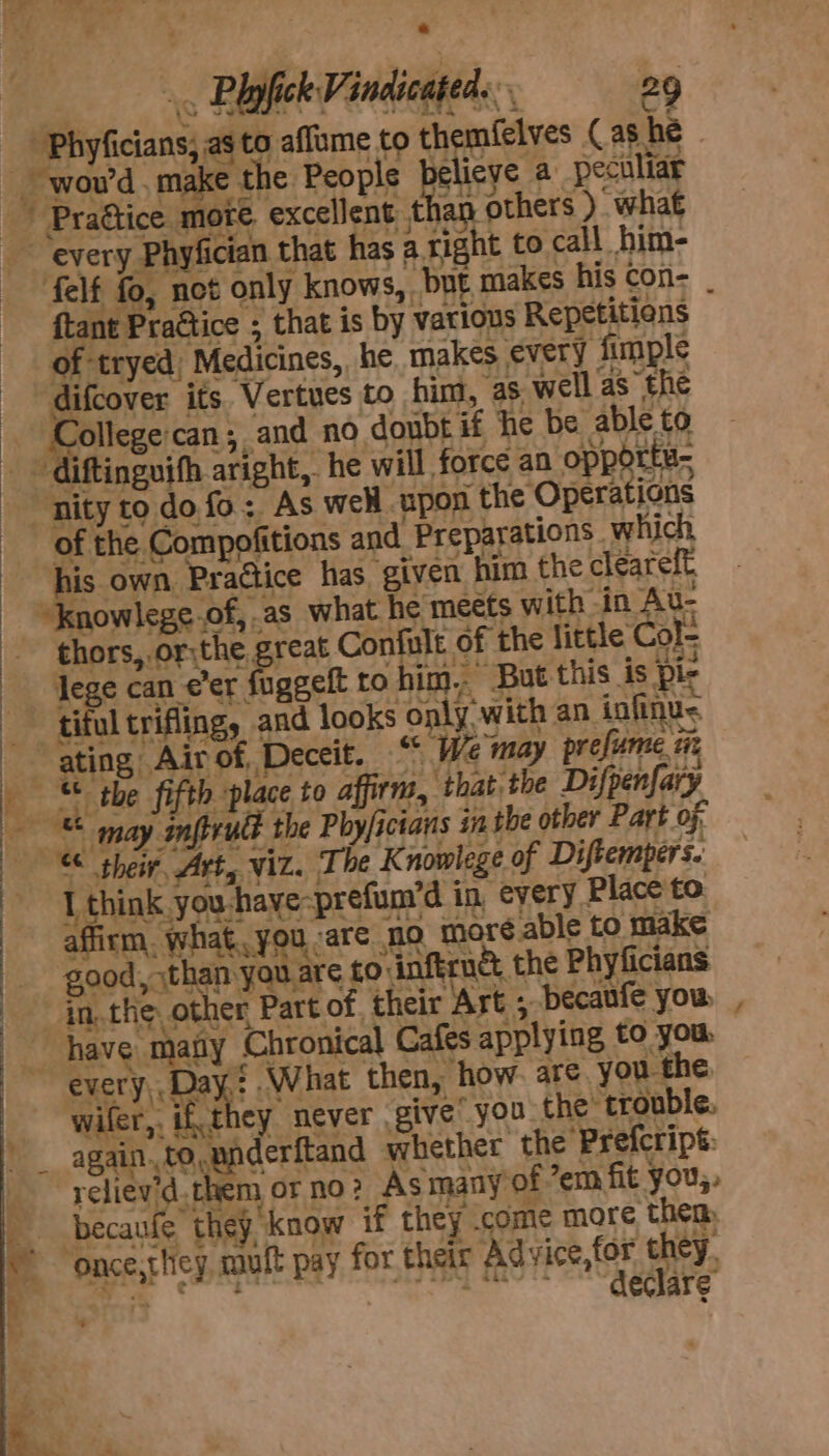 aes : _ is Raich Pindicgtedes. 29 'Phyficians; as to aflume to themfelves (as he ~ wou’d . make the People betes a peculiar ; excellent than others ) what every Phyfician that has a right to call him- felf fo, not only knows, bnt makes his con- _ ftant Practice ; that is by vatious Repetitiens of tryed) Medicines, he, makes every fimple difcover its Vertues to him, ‘as well as the Collegecan; and no doubt if ‘he be able to - diftinguifh aright, he will force an opportu- “nity to do fo: As well upon the Operations of the Compofitions and Preparations which his own, Practice has. given him the cleareft “Inowlege.of, as what he meets with in Au- thors, or;the great Confult of the little Col- lege can eer fuggelt to him,“ But this is pir ‘tiful trifing, and looks only with an infinus . affirm. what you ‘are no more able to make good, than you are to inftrné, the Phyficians in,.the. other Part of. their Art 5 becaufe you wifer,, ifthey never give you the’ trouble. again..to,pnderftand whether the Prefcripé: reliev'd. them or no? As many of ’em fit you,, becaufe they know if they .come more then: ‘once,thicy, mutt pay for their Advice,for they, Ce eee ee