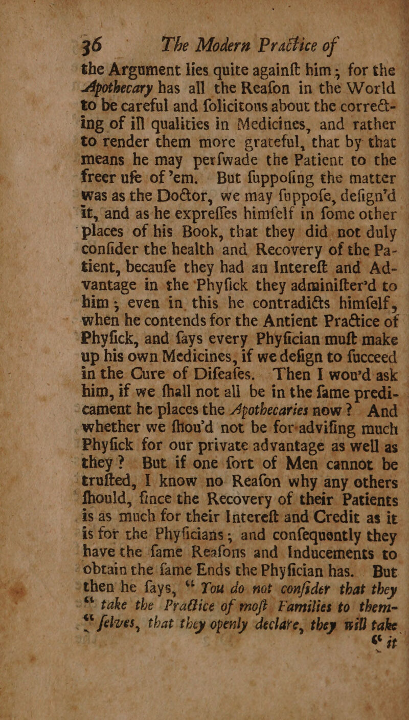 ing of ill qualities in Medicines, and rather freer ufe of em. But fuppofing the matter was as the Doctor, we may fuppofe, defign’d confider the health and Recovery of the Pa- vantage in the ‘Phyfick they adminifter’d to “Phyfick, and fays every Phyfician muft make up his own Medicines, if we defign to fucceed ‘Phyfick for our private advantage as well as they? But if one fort of Men cannot be trufted, I know no Reafon why any others “fhould, fince the Recovery of their Patients -is as much for their Intereft and Credit as it is for the Phyficians; and confequently they have the fame Reafons and Inducements to obtain the fame Ends the Phyfician has. But ‘then’ he fays, “ You do. not confider that they “® take the Pradice of moft Families to them-