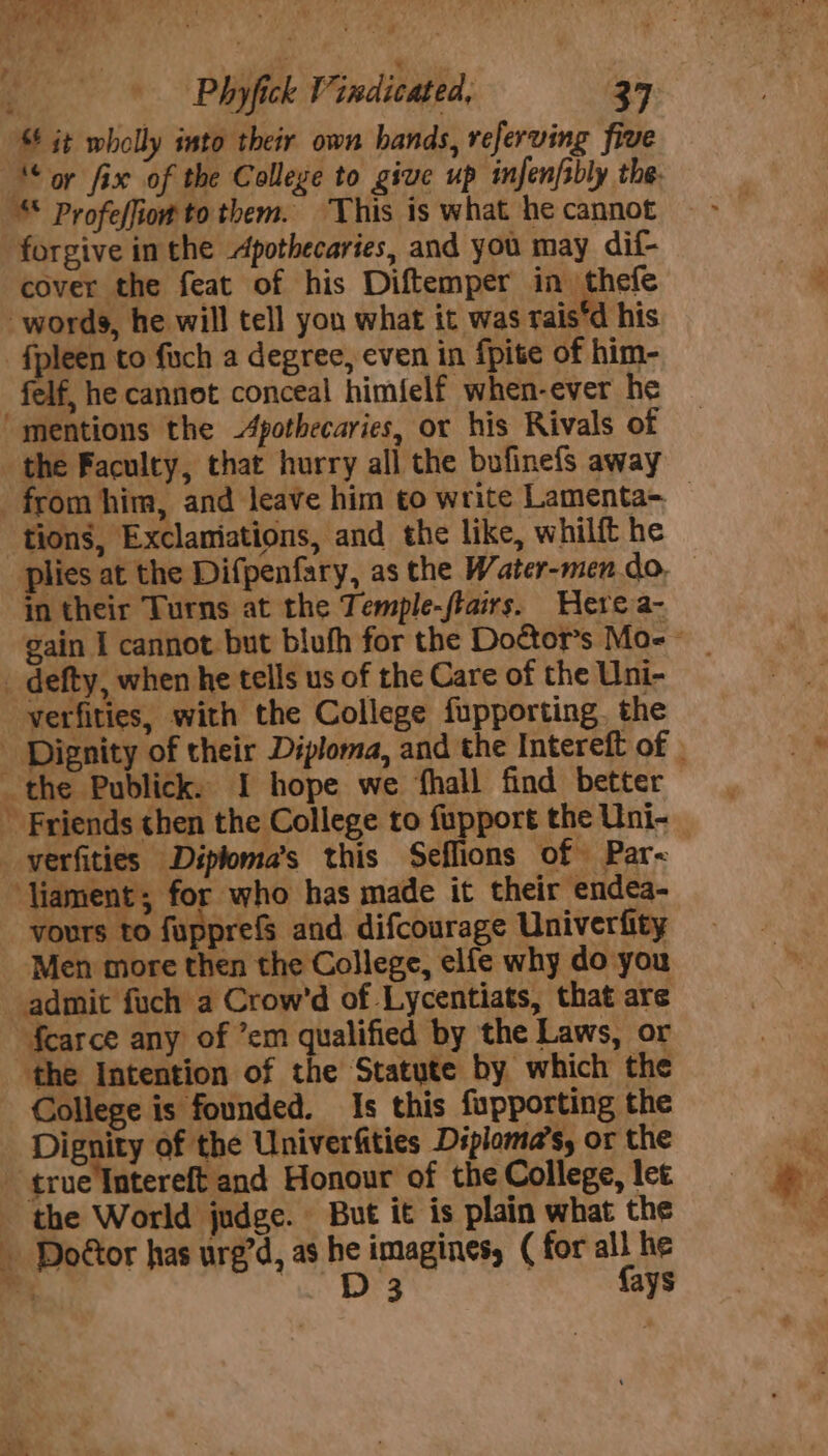 & it wholly into their own hands, referving five ‘or fix of the College to give up infenfibly the. Profeffiow to them. This is what he cannot forgive in the Apothecaries, and you may dif- cover the feat of his Diftemper in thefe words, he will tell you what it was tais’d his -fpleen to fach a degree, even in {pite of him- felf, he cannot conceal himfelf when-ever he “mentions the -4pothecaries, or his Rivals of the Faculty, that hurry all the bufinefs away from him, and leave him to write Lamenta- — tions, Exclamiations, and the like, whilft he plies at the Difpenfary, as the Water-men do, in their Turns at the Temple-fiairs. Here a- _ defty, when he tells us of the Care of the Uni- verfities, with the College fupporting. the - Dignity of their Diploma, and the Intereft of | the Publick. I hope we fhall find better ’ Friends then the College to fupport the Uni- _verfities Diploma’s this Seflions of Par~ ‘Viament; for who has made it their endea- vours to fupprefs and difcourage Univerfity Men more then the College, elfe why do you admit fuch a Crow’d of Lycentiats, that are fcarce any of ’em qualified by the Laws, or ‘the Intention of the Statute by which the College is founded. Is this fupporting the Dignity of the Univerfities Diploma’s, or the | qracliterelfland Honour of the College, let the World judge. But it is plain what the Doétor has ure’d, as he imagines, ( for all he ms “i BEY {ays