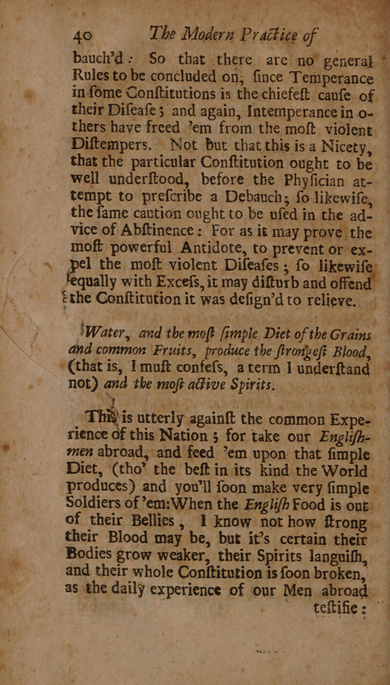 , ‘ west g . ee ee. 40 The Modern Practice of = = = ~ baucl’d: So that there are no’ general * Rules to be concluded on; fince Temperance — infome Conftitutions is the-chiefeft canfe of their Difeafe; and again, Intemperancein o- — thers have freed ’em from the moft violent. — Diftempers. Not but that this isa Nicety, that the particular Conftitution ought to be well underftood, before the Phyfician at- tempt to prefcribe a Debauch; fo likewife, the fame caution ought to be nfed in the ad- — vice of Abftinence: For as it may prove the moft powerful Antidote, to prevent or ex- . pel the moft violent Difeafes ; fo likewife equally with Excefs, it may difturb and offend the Conftitution it was defign’d to relieve. iWater, and the moft fimple Diet of theGrains — and common ‘Fruits, produce the ftronveft Blood, ‘€that is, Imuft confefs, aterm J underftand © not) and the moft adfive Spirits. » ey Thi is utterly againft the common Expe- rience of this Nation 5 for take our Englifh- men abroad, and feed *em upon. that fimple Diet, (tho” the beft in its kind the World _ produces) and you’ll foon make very fimple Soldiers of ’em:When the Englifh Food is out of their Bellies, 1 know not how ftrong . their Blood may be, but it’s certain their — Bodies grow weaker, their Spirits languith, and their whole Conftitution is foon broken, as the daily experience of our Men anos : teibine: