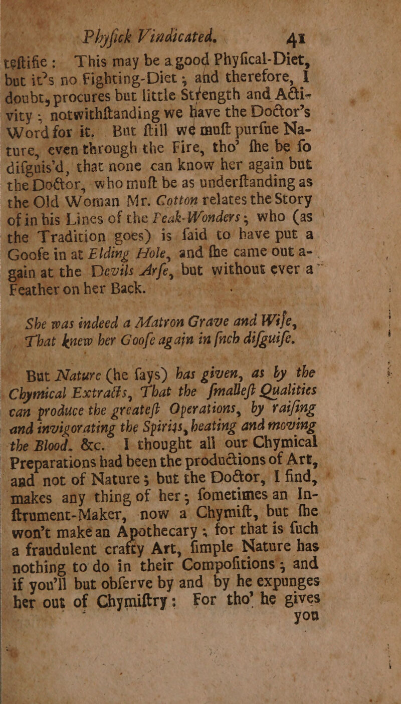 iy oe a sear: ; Bi Ee HO hyfick Vindic ated, ‘4X teftific : This may be a good Phyfical-Diet, but it’s no Fighting-Diet , and therefore, I doubt, procures but little Stfength and Adi- vity ; notwithftanding we have the Doétor’s Word for it, But fill we muft purfne Na- ture, even through the Fire, tho’ the be fo difguis'd, that none can know her again but the Doftor, who muft be as underftanding as the Old Woman Mr. Cotton relates the Story the Tradition goes) is. faid to have put a heronher Back. | Ie ‘ Mig rite AR TR 5 __. She was indeed a Matron Grave and i | That knew ber Goofe again in finch difguife. But Nature (he fays) has given, as ly the _Chymical Extratts, That the fmalleft Qualities can produce the greatejt Operations, by rai/ing and invigorating the Spirijs, heating and moving and not of Nature 5 but the Dodor, I find, “makes any thing of her; fometimes an In- * - won’t make an Apothecary ; for that is fuch a fraudulent crafty Art, fimple. Nature has nothing to do in their Compofitions; and if you'll but obferve by and by he expunges her out of Chymiftry: For tho’ he gives pL hu» you *