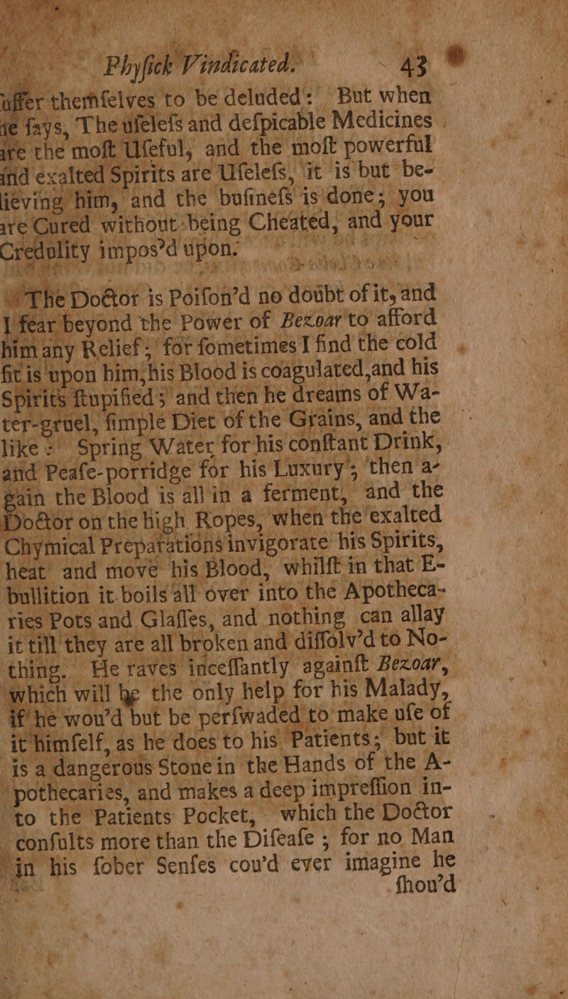 LA % . e wielefs and defpicable Medicines ni of U oe : on the moft powerful eL Ufelets, it is but be- ured Prierove seine Cheated, and your 7 hey fespoitd ation; PU Re Oe Ot ais sesft Piy4 ey ; aa a ‘ . : eh, v7 bored 2 *y Bry ‘ * wPne Doétor is Poifon’d no doubt of it, and I fear yeyond the Power of Bezoar'to afford him any ‘Relief; ‘for fometimes I find the cold A is upon him, his Blood is coagulated, and his | °P Tits ftupified and then he dreams. of Wa- ter-groel, imple Diet of the Grains, and the like = ‘Spring , Water for his conftant Drink, E sitd Peafe-portidge for his Luxury’, ‘then a- gain the Blood is all in a ferment, and the Doéor on tl the high Ropes, when the exalted hyr nical Prepatations invigorate his Spirits, h Be and move: his Blood, whilft in that E- & es it-boils all over oe the Apotheca- ries Pots and. Glafies, and nothing can allay itt Mth they are a I broken sin mated to No- which will e the only help for his Malady, Th himfelf, as he es to his Patients; “but it 4s i érouls Stone in the Hands of the A- ipothecaties, and makes a dee impreffion in- to the ‘Patients Pocket, which the Door _confults more than the Difeafe ; - for no Man jin his fober Senfes cou’d ever imagine he Wi : a “a