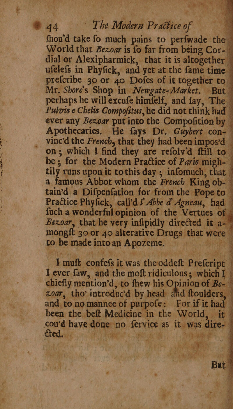 e * 44 Ae The Modern Prattice of a fhou’d take fo much pains to perfwade the | World that Bezoar is fo far from being Cor- ~ dial or Alexipharmick, that it is altogether © ufelefs in Phyfick, and yet at the fame time © prefcribe 30 or 4o Dofes of it together to Mr. Shore’s Shop in Newgate-/Market, But — perhaps he will excufe himfelf, and fay, The © Puluws e Chelts Compofitus, he did not think had © ever any Bezoar put into the Compofition by © Apothecaries. He fays Dr. Guybert con- | tily runs upon it tothis day ; infomuch, that a famous Abbot whom the French King ob- © tain’d a Difpenfation for from the Pope to Pra@ice Phyfick, call’d Abbe d Agneau, had fuch a wonderful opinion of the Vertues o Bexoar, that he very infipidly directed it a- _ Inongft 30 or 40 alterative Drugs that were tobe madeintoan Apozeme. —Emuft confefs it was theoddeft Prefcript I ever faw, and the moft ridiculous; which i chiefly mention’d, to fhew his Opinion of Be- zoar, tho? introduc’d by head ahd ftoulders, © and to nomannee of purpofe: For if it had been the beft Medicine in the World, it cou’d have done no fervice as it. was dire- upd. Rab Yay “4 ; * 4 PPE *} +, But